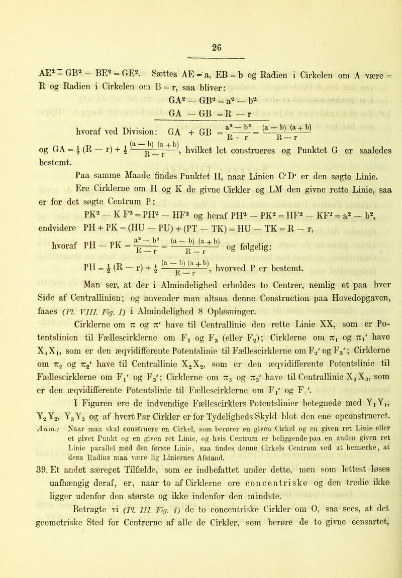 AE^ - GB^ BE® — GE®. Sættes AE = a, EB = b og Radien i Cirkelen om A være = R og Radien i Cirkelen om B = r, saa bbver: GA® - GB® = a® - b® GA - GB ^ R - r hvoraf ved Division: GA + GB Og GA = ^ (R — r) + ^hvilket let construeres og Punktet G er saaledes bestemt. Paa samme Maade findes Punktet H, naar Linien C'D' er den søgte Linie. Ere Cirklerne om H og K de givne Cirkler og LM den givne rette Linie, saa er for det søgte Centrum P: PK® - K F® = PH® - HF® og heraf PH® - PK® = HF® - KF® = a® - b®, endvidere PH + PK = (HU — PU) + (PT — TK) = HU — TK = R — r, hvoraf PH - PK - og følgelig: PH = ^ (R — r) + ^ R —hvorved P er bestemt. Man ser, at der i Almindelighed erholdes to Centrer, nemlig et paa hver Side af Centrallinien; og anvender man altsaa denne Construction paa Hovedopgaven, faaes (Pi. VIII. Fig. 1) i Almindelighed 8 Opløsninger. Cirklerne om tc og tc' have til Centrallinie den rette Linie XX, som er Po- tentslinien til Fællescirkleme om F, og Fg (eller F2); Cirklerne om tc, og tc,' have X|X,, som er den æqvidifferente Potentslinie til Fællescirkleme omF.2'ogF3'; Cirklerne om TC., og TCj' have til Centrallinie X2X2, som er den æqvidifferente Potentslinie til Fællescirkleme om F,' og F3'; Cirklerne om TC3 og TC3' have til Centrallinie X3X3, som er den æqvidifferente Potentslinie til Fællescirklerne om F,' og F./. I Figuren ere de indvendige Fællescirklers Potentslinier betegnede med Y,Y,, Y2Y2, Y3Y3 og af hvert Par Cirkler er for Tydeligheds Skyld blot den ene opconstmeret. Anm.: Naar man skal construere en Cirkel, som berører en given Cirkel og en given ret Linie eller et givet Punkt og en given ret Linie, og hvis Centrum er beliggende paa en anden given ret Linie parallel med den første Linie, saa lindes denne Cirkels Centrum ved at bemærke, at dens Radius maa være lig Liniernes Afstand. 39. Et andet særeget Tilfælde, som er indbefattet under dette, men som lettest løses uafhængig deraf, er, naar to af Cirklerne ere con c en tri ske og den tredie ikke ligger udenfor den største og ikke indenfor den mindste. Betragte vi (Pl. in. Fig. 4) de to concentriske Cirkler om O, saa sees, at det geometriske Sted for Centrerne af alle de Cirkler, som berøre de to givne eensartet.