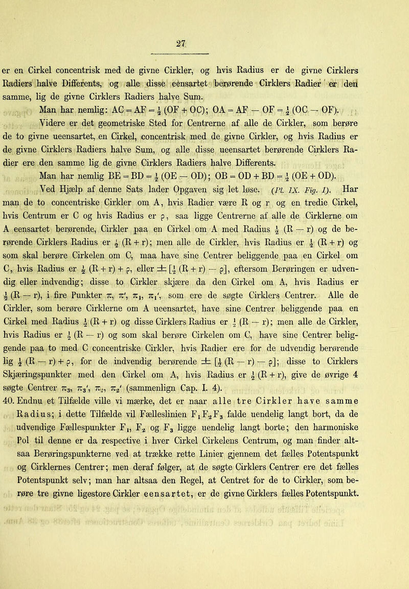 er en Cirkel concentrisk med de givne Cirkler, og hvis Radius er de givne Cirklers Radiers halve Differents, og aUe disse eensartet berørende Cirklers Radier' er den samme, hg de givne Cirklers Radiers halve Sum. Man har nemhg: AC = AF = ^ (OF + OC); OA = AF - OF = .] (OC - OF). Videre er det geometriske Sted for Centrerne af alle de Cirkler, som berøre de to givne ueensartet, en Cirkel, concentrisk med de givne Cirkler, og hvis Radius er de givne Cirklers Radiers halve Sum, og alle disse ueensartet berørende Cirklers Ra- dier ere den samme hg de givne Cirklers Radiers halve Differents. Man har nemlig BE = BD = ^ (OE - OD); OB = OD + BD = ^ (OE + OD). Ved Hjælp af denne Sats lader Opgaven sig let løse. (Pi. IX. Fig. 1). Har man de to concentriske Cirkler om A, hvis Radier være R og r og en tredie Cirkel, hvis Centrum er C og hvis Radius er p, saa ligge Centrerne af alle de Cirklerne om A eensartet berørende. Cirkler paa en Cirkel om A med Radius ^ (H ~ r) og de be- rørende Cirklers Radius er ^ (R + r); men alle de Cirkler, hvis Radius er (R + r) og som skal berøre Cirkelen om C, maa have sine Centrer beliggende paa en Cirkel om C, hvis Radius er ^ (R + r) + p, eller dz [.^ (R + r) — p], eftersom Berøringen er udven- dig eller indvendig; disse to Cirkler skjære da den Cirkel om A, hvis Radius er 4 (R — r), i fire Punkter x, x', Xj, x,', som ere de søgte Cirklers Centrer. Alle de Cirkler, som berøre Cirklerne om A ueensartet, have sine Centrer beliggende paa en Cirkel med Radius (R + r) og disse Cirklers Radius er .] (R — r); men alle de Cirkler, hvis Radius er ^ (R — r) og som skal berøre Cirkelen om C, have sine Centrer belig- gende paa to med C concentriske Cirkler, hvis Radier ere for de udvendig berørende lig ^ (R — r) + p, for de indvendig berørende zb [i (R — r) — p]; disse to Cirklers Skjæringspunkter med den Cirkel om A, hvis Radius er 2 (R + r), give de øvrige 4 søgte Centrer X3, X3', x^, x.^' (sammenlign Cap. I. 4). 40. Endnu et Tilfælde viUe vi mærke, det er naar alle tre Cirkler have samme Radius; i dette Tilfælde vil Fælleslinien F1F.2F3 falde uendelig langd bort, da de udvendige Fællespunkter F,, F.^ og F3 ligge uendelig langt borte; den harmoniske Pol til denne er da respective i hver Cirkel Cirkelens Centrum, og man finder alt- saa Berøringspunkterne ved at trække rette Linier gjennem det fælles Potentspunkt og Cirklernes Centrer; men deraf følger, at de søgte Cirklers Centrer ere det fælles Potentspunkt selv; man har altsaa den Regel, at Centret for de to Cirkler, som be- røre tre givne hgestore Cirkler eensartet, er de givne Cirklers fælles Potentspunkt.