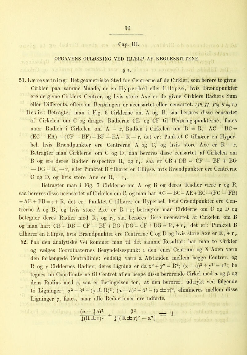 Cap. III. OPGAVENS OPLØSNING VED HJÆLP AF KEGLESNITTENE. § L 51. Læresætning; Det geometriske Sted for Centrerne af de Cirkler, som berøre to givne Cirkler paa samme Maade, er en Hyperbel eller Ellipse, hvis Brændpunkter ere de givne Cirklers Centrer, og hvis store Axe er de givne Cirklers Radiers Sum eller Differents, eftersom Berøringen er ueensartet eller eensartet. (Pi. ii. Fig. 6“ og 7.) Bevis: Betragter man i Fig. 6 Cirklerne om A og B, saa berøres disse eensartet af Cirkelen om C og drages Radierne CE og CE til Berøringspunkterne, faaes naar Radien i Cirkelen om A = r. Radien i Cirkelen om B = R, AC — BC = (EC — EA) — (CE -- BF) = BF — EA = R r, det er: Punktet C tilhører en Hyper- bel, hvis Brændpunkter ere Centrerne A og C, og hvis store Axe er R — r, Betragter man Cirklerne om C og D, daa berøres disse eensartet af Cirkelen om B og ere deres Radier respective R[ og r,, saa er CB + DB = CF — BF + BGr — DG = R, — r, eller Punktet B tilhører en Ellipse, hvis Brændpunkter ere Centrerne C og D, og hvis store Ane er R, —r,. Betragter man i Fig. 7 Cirklerne om A og B og deres Radier være r og R, saa berøres disse ueensartet af Cirkelen om C, og man har AC — BC = AE + EC—(FC — FB) = AE + FB = r + R, det er: Punktet C tilhører en Hyperbel, hvis Crændpunkter ere Cen- trerne A og B, og hvis store Axe er R + r; betragter man Cirklerne om C og D og betegner deres Radier med R, og r,, saa berøres disse ueensartet af Cirkelen om B og man har: CB + DB = CF - BF + BG +DG = CF + DG = R, + r„ det er: Punktet B tilhører en ElUpse, hvis Brændpunkter ere Centrerne C og D og hvis store Axe er Ri + r,. 52. Paa den analytiske Vei kommer man til det samme Resultat; har man to Cirkler og vælges Coordinaternes Begyndelsespunkt i den enes Centrum og X Axen være den forlængede CentraUinie; endelig være a Afstanden mellem begge Centrer, og R og r Cirklernes Radier; deres Ligning er da x’^ + y'^ = R'^; (x — a)^ + y'^ = r‘^; be tegnes nu Coordinaterne til Centret af en begge disse berørende Cirkel med a og ^ og dens Radius med p, saa er Betingelsen for, at den berører, udtrykt ved følgende to Ligninger: = (p rt R)‘^; (a — a)‘^ + = (p rb r)‘^, elimineres mellem disse Ligninger p, faaes, naar alle Reductioner ere udførte. -i(R ± r)^ i [(R rh r)2 — a^J