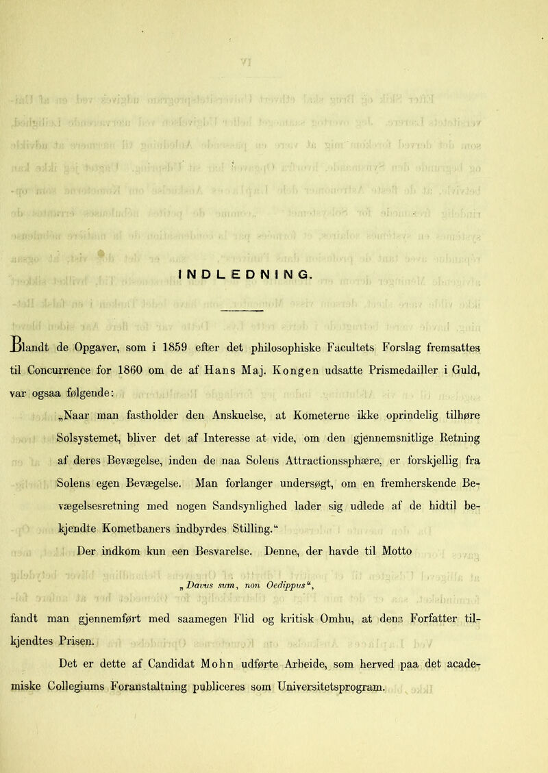 INDLEDNING. Blandt de Opgaver, som i 1859 efter det philosophiske Facultets Forslag fremsattes til Concurrence for 1860 om de af Hans Maj. Kongen udsatte Prismedailler i Guld, var ogsaa følgende: „Naar man fastholder den Anskuelse, at Kometerne ikke oprindelig tilhøre Solsystemet, bliver det af Interesse at vide, om den gjennemsnitlige Retning af deres Bevægelse, inden de naa Solens Attractionssphære, er forskjellig fra Solens egen Bevægelse. Man forlanger undersøgt, om en fremherskende Be- vægelsesretning med nogen Sandsynlighed lader sig udlede af de hidtil be- kjendte Kometbaners indbyrdes Stilling.14 Der indkom kun een Besvarelse. Denne, der havde til Motto „ Davtis svm, non Oedippus*, fandt man gjennemført med saamegen Flid og kritisk Omhu, at dens Forfatter til- kjendtes Prisen. Det er dette af Candidat Mohn udførte Arbeide, som herved paa det acade- miske Collegiums Foranstaltning publiceres som Universitetsprogram.