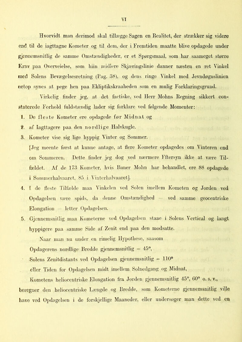Hvorvidt man derimod skal tillægge Sagen en Realitet, der strækker sig videre end til de iagttagne Kometer og til dem, der i Fremtiden maatte blive opdagede under gjennemsnitlig de samme Omstændigheder, er et Spørgsmaal, som har saameget større Krav paa Overveielse, som liiin midiere Skjæringslinie danner næsten en ret Vinkel med Solens Bevægelsesretning (Pag. 38), og dens ringe Vinkel med Jevndøgnslinien netop synes at pege hen paa Ekliptikskraaheden som en mulig Forklaringsgrund. Virkelig tinder jeg, at det factiske, ved Herr Mohns Regning sikkert con- staterede Forhold fuldstændig lader sig forklare ved følgende Momenter: i. De fleste Kometer ere opdagede før Midnat og i. af Iagttagere paa den nordlige Halvkugle. 3. Kometer vise sig lige hyppig Vinter og Sommer. [Jeg meente først at kunne antage, at tiere Kometer opdagedes om Vinteren end om Sommeren. Dette finder jeg dog ved nærmere Fftersyn ikke at være Til- fældet. Af de 173 Kometer, hvis Baner Mohn har behandlet, ere 88 opdagede i Sommcrhalvaaret, 85 i VinterhaIvaaret]. 4. I de fleste Tilfælde maa Vinkelen ved Solen imellem Kometen og Jorden ved Opdagelsen være spids, da denne Omstændighed - ved samme geocentriske Elongation letter Opdagelsen. 5. Gjennemsnitlig maa Kometerne ved Opdagelsen staae i Solens Vertical og langt hyppigere paa samme Side af Zenit end paa den modsatte. Naar man nu under en rimelig Hypothese, saasom Opdagerens nordlige Bredde gjennemsnitlig = 45°, Solens Zenitdistants ved Opdagelsen gjennemsnitlig = 110° eller Tiden for Opdagelsen midt imellem Solnedgang og Midnat, Kometens heliocentriske Elongation fra Jorden gjennemsnitlig 45°, G0° o. s. v., beregner den heliocentriske Længde og Bredde, som Kometerne gjennemsnitlig ville have ved Opdagelsen i de forskjellige Maaneder, eller undersøger man dette ved en