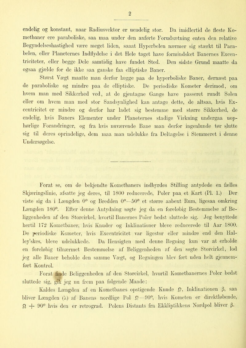 endelig og konstant, naar Radiusvektor er uendelig stor. Da imidlertid de fleste Ko- metbaner ere paraboliske, saa maa under den anførte Forudsætning enten den relative Begyndelsesliastighed være meget liden, saaat Hyperbelen nærmer sig stærkt til Para- belen, eller Planeternes Indflydelse i det Hele taget have formindsket Banernes Excen- triciteter, eller begge Dele samtidig have fundet Sted. Den sidste Grund maatte da ogsaa gjælde for de ildve saa ganske faa elliptiske Baner. Størst Vægt maatte man derfor lægge paa de hyperboliske Baner, dernæst paa de paraboliske og mindre paa de elliptiske. De periodiske Kometer derimod, om hvem man med Sikkerhed ved, at de gjentagne Gange have passeret rundt Solen eller om hvem man med stor Sandsynlighed kan antage dette, de altsaa, hvis Ex- centricitet er mindre og derfor har ladet sig bestemme med større Sikkerhed, de endelig, hvis Baners Elementer under Planeternes stadige Virkning undergaa uop- hørlige Forandringer, og fra hvis nuværende Bane man derfor ingenlunde tør slutte sig til deres oprindelige, dem maa man udelukke fra Deltagelse i Stemmeret i denne Undersøgelse. Forat se, om de bekjendte Kometbaners indbyrdes Stilling antydede en fælles Skjæringslinie, afsatte jeg deres, til 1800 reducerede, Poler paa et Kart (PI. 1.) Der viste sig da i Længden 0° og Bredden 0°—50° et større aabent Rum, ligesaa omkring Længden 180°. Efter denne Antydning søgte jeg da en foreløbig Bestemmelse af Be- liggenheden af den Storcirkel, hvortil Banernes Poler bedst sluttede sig. Jeg benyttede hertil 172 Kometbaner, hvis Knuder og Inklinationer bleve reducerede til Aar 1800. De periodiske Kometer, hvis Excentricitet var ligestor eller mindre end den Hal- ley’skes, bleve udelukkede. Da Hensigten med denne Regning kun var at erholde en foreløbig tilnærmet Bestemmelse af Beliggenheden af den søgte Storcirkel, lod jeg alle Baner beholde den samme Vægt, og Regningen blev ført uden helt gjennem- ført Kontrol. Forat finde Beliggenheden af den Storcirkel, hvortil Kometbanernes Poler bedst sluttede sig, gik jeg nu frem paa følgende Maade: Kaldes Længden af en Kometbanes opstigende Knude P, Inklinationen [j, saa bliver Længden (X) af Banens nordlige Pol .0—90°, hvis Kometen er direktløbende, P -|- 90° hvis den er retrograd. Polens Distants fra Ekkliptikkens Nordpol bliver fX