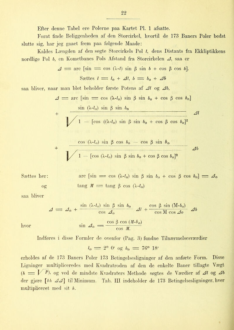 Efter denne Tabel ere Polerne paa Kartet PI. 1 afsatte. Forat finde Beliggenheden af den Storcirkel, hvortil de 173 Baners Poler bedst slutte sig, liar jeg gaaet frem paa følgende Maade: Kaldes Længden af den søgte Storcirkels Pol /, dens Distants fra Ekkliptikkens nordlige Pol b, en Kometbanes Pols Afstand fra Storcirkelen A, saa er A = arc [sin = cos (\-l) sin (3 sin b + cos (3 cos b]. Sættes l = la + Al, b = 60 + Ab saa bliver, naar man blot beholder første Potens af Al og Ab, A = arc [sin = cos (X-/0) sin (3 sin b() + cos (3 cos 60] sin (X-Z0) sin (3 sin bn V Al 1 — [cos (fX-/0) sin j3 sin b0 +- cos cos 6„]'2 + ~J/ 1 [cos (k-/0) sin [3 sin b„ + cos (3 cos b0]2 Sættes her: og saa bliver arc [sin = cos (X-/0) sin j3 sin b0 + cos p cos b0] = A() tang M = tang |3 cos (X-/0) An + sin (\-ln) sin |3 sin b0 cos /M k \ c.os (3 cos (M-b0) hvor sin Aa — v, cos M. Indføres i disse Formler de ovenfor (Pag. 3) fundne Tilnærmelsesværdier l0 — 2n 0' og b0 = 76° 18' erholdes af de 173 Baners Poler 173 Betingelsesligninger af den anførte Form. Disse Ligninger multipliceredes med Kvadratroden af den de enkelte Baner tillagte Vægt (i = vn og ved de mindste Kvadraters Methode søgtes de Værdier af Al og Ab der gjøre [bh AA\ til Minimum. Tab. III indeholder de 173 Betingelsesligninger, hver multipliceret med sit h.