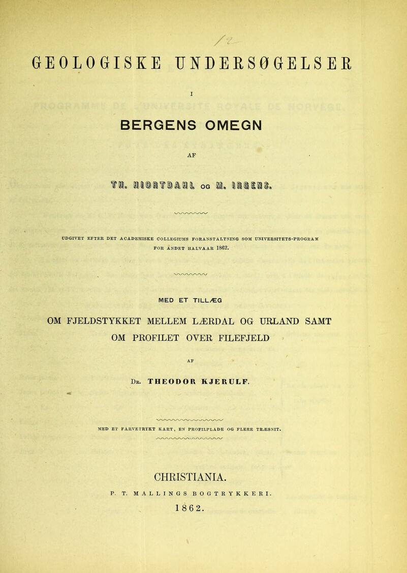 GEOLOGISKE UNDERSOGELSEK I SERGENS OMEGN AF OG 1, UiilSli* DDGIVET EFTEE DET ACADEMISKE COLLEGIDMS EOHANSTALTNIKG SOM DNIVEESITETS-PEOGKAM EOE ANDET HALVAAK 1862. MED ET TILLÆG OM FJELDSTYKKET MELLEM LÆRDAL OG URLAND SAMT OM PROFILET OVER FILEFJELD AF Db. THEODOR RJERULF. MED ET FAUVETRIKT KART, EN PROFILPLADE OG FLERE TRÆSNIT. CHRISTIANIA. P- T. MALLINGS BOGTKYKKERI.