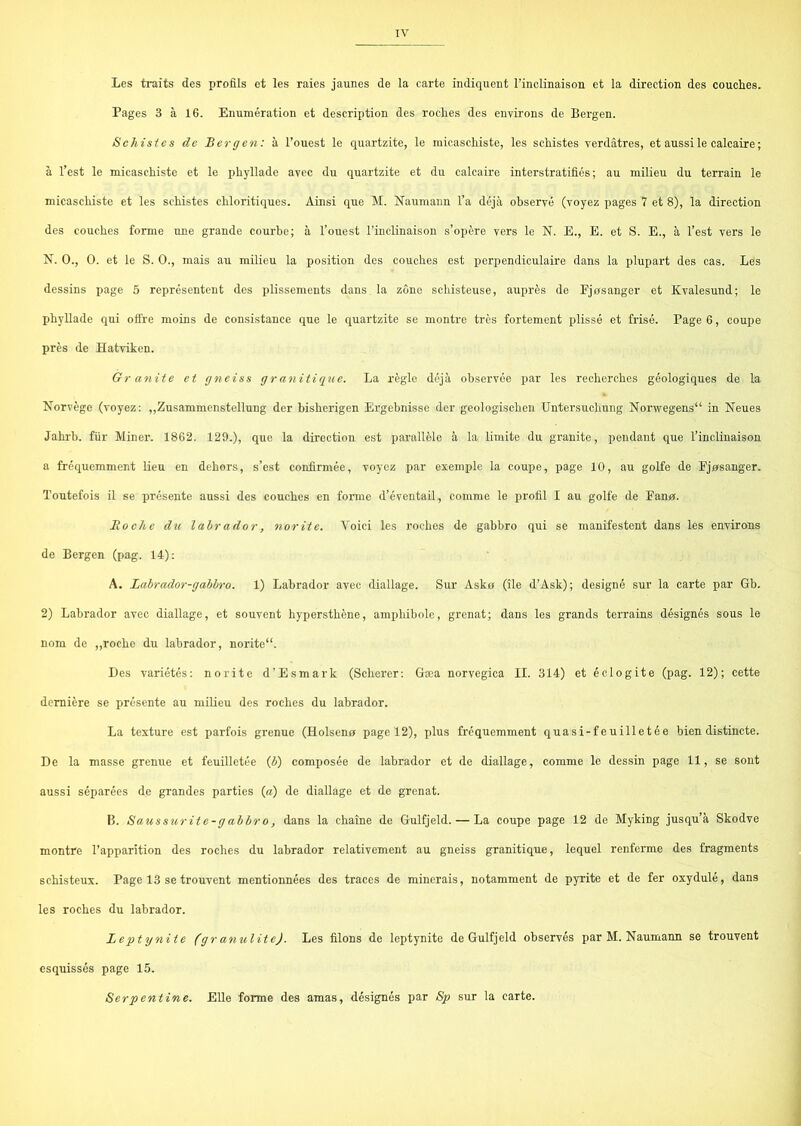 Les traits des profils et les raies jaunes de la carte indiquent rinolinaison et la direction des couches. Pages 3 å 16. Enumération et description des roches des euvirons de Bergen. Sehistes de Bergen: å l’ouest le quartzite, le micaschiste, les schistes verdåtres, et aussile calcaire; å l’est le micaschiste et le phyllade avec du quartzite et du calcaire interstratifiés; au milieu du terrain le micaschiste et les sehistes chloritiques. Åinsi que M. Naumann l’a déjå observé (voyez pages 7 et 8), la direction des couches forme une grande courbe; å l’ouest l’inclinaison s’opére vers le N. E., E. et S. E., å l’est vers le N. O., O. et le S. O., mais au milieu la position des couches est perpendiculaire dans la plupart des cas. Les dessins page 5 représentent des plissements dans la zone schisteuse, auprés de Fjøsanger et Kvalesund; le phyllade qui olire raoins de consistance que le quartzite se montre tres fortement plissé et frise. Page 6, coupe pres de Hatviken. Gr anite et gneiss granitique. La régle déjå observée par les recherches géologiques de la Norvége (voyez: „Zusammenstellung der bisherigen Ergebnisse der geologischeu Untersuchung Norwegens in Neues Jahrb. flir Miner. 1862. 129.), que la direction est paralUde å la limite du granite, pendant que rinolinaison a fréquemment lien en dehors, s’est confirmée, voyez par exemple la coupe, page 10, au golfe de Fjøsanger. Toutefois il se présente aussi des couches en forme d’éventail, comme le profil I au golfe de Fanø. Rocke du labrador, norite. Voici les roches de gabbro qui se manifestent dans les environs de Bergen (pag. 14): A. Labrador-gahhro. 1) Labrador avec diallage. Sur Askø (ile d’Ask); designé sur la carte par Gb. 2) Labrador avec diallage, et souvent hypersthéne, amphibole, grenat; dans les grands tei'rains designes sous le nom de „roche du labrador, norite“. Des varietés: norite d’Esmark (Scherer: Gæa norvegica II. 314) et éclogite (pag. 12); cette demiére se présente au milieu des roches du labrador. La testure est parfois grenue (Holsenø page 12), plus fréquemment quasi-feuilletée bien distinete. De la masse grenue et feuilletée (i) composée de labrador et de diallage, comme lo dessin page 11, se sont aussi séparées de grandes parties («) de diallage et de grenat. B. Saussurite-gabbro, dans la chaine de Gulfjeld. — La coupe page 12 de Myking jusqu’å Skodve montre l’apparition des roches du labrador relativement au gneiss granitique, lequel renferme des fragments schisteux. Page 13 se trouvent mentionnées des traces de minerais, notamment de pjTite et de fer oxydulé, dans les roches du labrador. Leptynite (gr anulite). Les filons de leptynite de Gulfjeld observés par M. Naumann se trouvent esquissés page 15. Serpentine. EUe forme des amas, designes par Sp sur la carte.