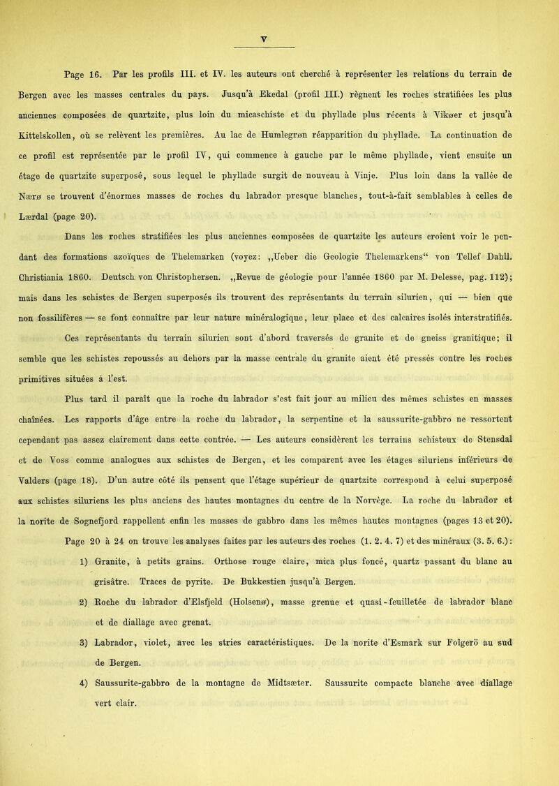 Page 16. Par les profils HI. et IV. les auteurs ont chercfié å représenter les relations du terrain de Bergen avec les masses centrales du pays. Jusqu’å Ekedal (profil III.) régnent les roches stratifiées les plus anciennes composées de quartzite, plus loin du micaschiste et du phyllade plus recents å Vikøer et jusqu’å Kittelskollen, ou se relévent les premieres. Au lac de Humlegrøn réapparition du phyllade. La continuation de ce profil est représentée par le profil IV, qui commence å gauche par le méme phyllade, vient ensuite un etage de quartzite superposé, sous lequel le phyllade surgit de nouveau å Vinje. Plus loin dans la vallée de Nærø se trouvent d’énormes masses de roches du labrador presque blanches, tout-å-fait semblables å celles de Lærdal (page 20). Dans les roches stratifiées les plus anciennes composées de quartzite les auteurs croient voir le pen- dant des formations azoiques de Thelemarken (voyez; ,,Ueber die G-eologie Thelemarkens“ von Tellef Dahil. Christiania 1860. Deutsch von Christophersen. „Kevue de géologie pour l’année 1860 par M. Delesse, pag. 112); mais dans les schistes de Bergen superposés ils trouvent des représentants du terrain silurien, qui — bien que non fossBiféres — se font connaitre par leur nature minéralogique, leur place et des calcaires isolés interstratifiés. Ces représentants du terrain silurien sont d’abord traversés de granite et de gneiss granitique; il semble que les schistes repoussés au dehors par la masse centrale du granite aient été pressés contre les roches primitives situées å l’est. Plus tard il parait que la roche du labrador s’est fait jour au milieu des mSmes schistes en masses chainées. Les rapports d’åge entre la roche du labrador, la serpentine et la saussurite-gabbro ne ressortent cependant pas assez clairement dans cette contrée. — Les auteurs considérent les terrains schisteux de Stensdal et de Voss comme analogues aux schistes de Bergen, et les comparent avec les étages siluriens inférieurs de Valders (page 18). D’un autre coté ils pensent que l’étage supérieur de quartzite correspond å celui superposé aux schistes siluriens les plus andens des hautes montagnes du centre de la Norvége. La roche du labrador et la norite de Sognefjord rappeUent enfin les masses de gabbro dans les mémes hautes montagnes (pages 13 et 20). Page 20 å 24 on trouve les analyses faites par les auteurs des roches (1. 2. 4. 7) et des minéraux (3. 5. 6.) : 1) Granite, å petits grains. Orthose rouge claire, mica plus foncé, quartz passant du blåne au grisåtre. Traces de pyrite. De Bukkestien jusqu’å Bergen. 2) Koche du labrador d’Elsfjeld (Holsenø), masse grenue et quasi - feuilletée de labrador blåne et de diallage avec grenat. 3) Labrador, violet, avec les stries caraetéristiques. De la norite d’Esmark sur Folgero au sud de Bergen. 4) Saussurite-gabbro de la montagne de Midtsæter. Saussurite compacte blanche avec diallage vert clair.