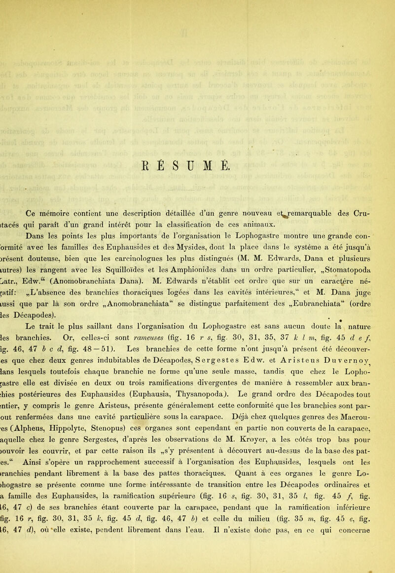 Ce mémoire contient une description détaillée d’un genre nouveau et^remarquable des Cru- jtacés qui parait d’un grand intérét pour la classification de ces animaux. Dans les points les plus importants de l’organisation le Lophogastre montre une grande con- ormité avec les families des Euphausides et des Mysides, dont la place dans le systéme a été jusqu’å jrésent douteuse, bien que les carcinologues les plus distingués (M. M. Edwards, Dana et plusieurs lutres) les rangent avec les Squillo'ides et les Amphionides dans un ordre particulier, „Stomatopoda batr., Edw.“ (Anomobranchiata Dana). M. Edwards n’établit eet ordre que sur un caractére né- pttif: „L’absence des branchies thoraciques logées dans les cavités intérieures,“ et M. Dana juge lussi que par la son ordre „Anomobranchiata41 se distingue parfaitement des „Eubranchiata44 (ordre les Décapodes). Le trait le plus saillant dans l’organisation du Lophogastre est sans aucun doute la nature les branchies. Or, celles-ci sont rameuses (fig. 16 r s, fig. 30, 31, 35, 37 kl m, fig. 45 cl e /, ig. 46, 47 bed, fig. 48 — 51). Les branchies de cette forme n’ont jusqu’å présent été découver- es que chez deux genres indubitables de Décapodes, Sergestes Edw. et Aristeus Duvernoy lans lesquels toutefois chaque branchie ne forme qu’une seule masse, tandis que chez le Lopho- ;astre elle est divisée en deux ou trois ramifications divergentes de maniére å ressembler aux bran- :hies postérieures des Euphausides (Euphausia, Thysanopoda). Le grand ordre des Décapodes tout sntier, y compris le genre Aristeus, présente généralement cette conformité que les branchies sont par- out renfermées dans une cavité particuliére sous la carapace. Déjå chez quelques genres des Macrou- es (Alpheus, Hippolyte, Stenopus) ces organes sont cependant en partie non couverts de la carapace, aquelle chez le genre Sergestes, d’aprés les observations de M. Krøyer, a les cotés trop bas pour jouvoir les couvrir, et par cette raison ils „s’y présentent å découvert au-dessus de la base des pat- es.44 Ainsi s’opére un rapprochement successif å l’organisation des Euphausides, lesquels ont les »ranchies pendant librement å la base des pattes thoraciques. Quant å ces organes le genre Lo- >hogastre se présente comme une forme intéressante de transition entre les Décapodes ordinaires et a famille des Euphausides, la ramification supérieure (fig. 16 s, fig. 30, 31, 35 f, fig. 45 /, fig. 16, 47 c) de ses branchies étant couverte par la carapace, pendant que la ramification inférieure fig. 16 r, fig. 30, 31, 35 k, fig. 45 rf, fig. 46, 47 b) et celle du milieu (fig. 35 m, fig. 45 e, fig. 16, 47 d), ou'elle existe, pendent librement dans l’eau. Il n’existe done pas, en ce qui concerne