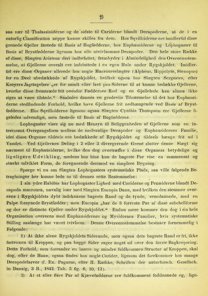 naturlig Classification neppe kunne skilles fra dem. Hos Sqvilloiderne ere imidlertid disse grenede Gjeller fæstede til Basis af Bugfødderne, hos Euphausiderne og Lophogaster til Basis af Brystfødderne ligesom hos alle ntvivlsomme Decapoder. Den hele store Række af disse, Slægten Aristeus dei’i indbefattet, frembyder i Almindelighed den Overeensstem- melse, at Gjellerne overalt ere indsluttede i en egen Hule under Rygskjoldet. Imidler- tid ere disse Organer allerede hos nogle Macroureslægter (Alpheus, Hippolyte, Stenopus) for en Deel ubedækkede af Rygskjoldet, hvilket ogsaa hos Slægten Sergestes, efter Krøyers Iagttagelser „er for smalt eller lavt paa Siderne til at kunne bedække Gjellerne, hvorfor disse frem træde frit ovenfor Føddernes Rod og en Gjellehule kan altsoa ikke siges at være tilstede.“ Saaledes dannes en gradeviis Tilnærmelse til det hos Euphausi- derne stedfindende Forhold, hvilke have Gjellerne frit nedhængende ved Basis af Bryst- fødderne. Hos Sqvilloiderne ligesom ogsaa Slægten Cynthia Thompson ere Gjellerne li- geledes udvendige, men fæstede til Basis af Bugfødderne. Lophogaster viser sig nu med Hensyn til Beliggenheden af Gjellerne som en in- teressant Overgangsform mellem de sædvanlige Decapoder og Euphausidernes Familie, idet disse Organer tildeels ere bedækkede af Rygskjoldet og tildeels hænge frit ud i Vandet. Ved Gj ellernes Deling i 2 eller 3 divergerende Grené slutter denne Slægt sig nærmest til Euphausiderne, hvilke den dog overtræffer i disse Organers betydelige og ligeligere Udvikling, medens hos hine kun de bageste Par vise en sammensat og stærkt udviklet Form, de foregaaende derimod en simplere Bygning. Spørge vi nu om Slægten Lophogasters systematiske Plads, saa ville følgende Be- tragtninger her kunne lede os til dennes rette Bestemmelse: I sin ydre Habitus har Lophogaster Lighed med Cariderne og Penæiderne blandt De- capoda macroura, navnlig især med Slægten Eucopia Dana, med hvilken den stemmer over- eens i Rygskjoldets dybt indskaarne bageste Rand og de tynde, eensdannede, med en Palpe forsynede Brystfødder; men Eucopia „har de 3 forreste Par af disse subcheliforme og der er distincte Gjeller under Rygskjoldet.u Endnu mere kommer den dog i sin hele Organisation overeens med Euphausidernes og Mysidernes Familier, hvis systematiske Stilling saalænge har været tvivlsom. Denne Overeensstemmelse bestaaer fornemmelig i Følgende: 1) At ikke alene Rygskjoldets Siderande, men ogsaa dets bageste Rand er fri, ikke fastvoxen til Kroppen, og paa begge Sider rager noget ud over den første Bagkropsring. Dette Forhold, som forraader en løsere og mindre fuldkommen Structur af Kroppen, skal dog, efter de Haan, ogsaa findes hos nogle Carider, ligesom det forekommer hos mange Decapodelarver (f. Ex. Pagurus, efter H. Rathke, Schriften der naturforsch. Gesellsch. in Danzig, 3 B., 1842. Tab. 3 fig. 6, 10, 12). 2) At et eller flere Par af Kjævefødderne ere fuldkomment foddannede og, lige-