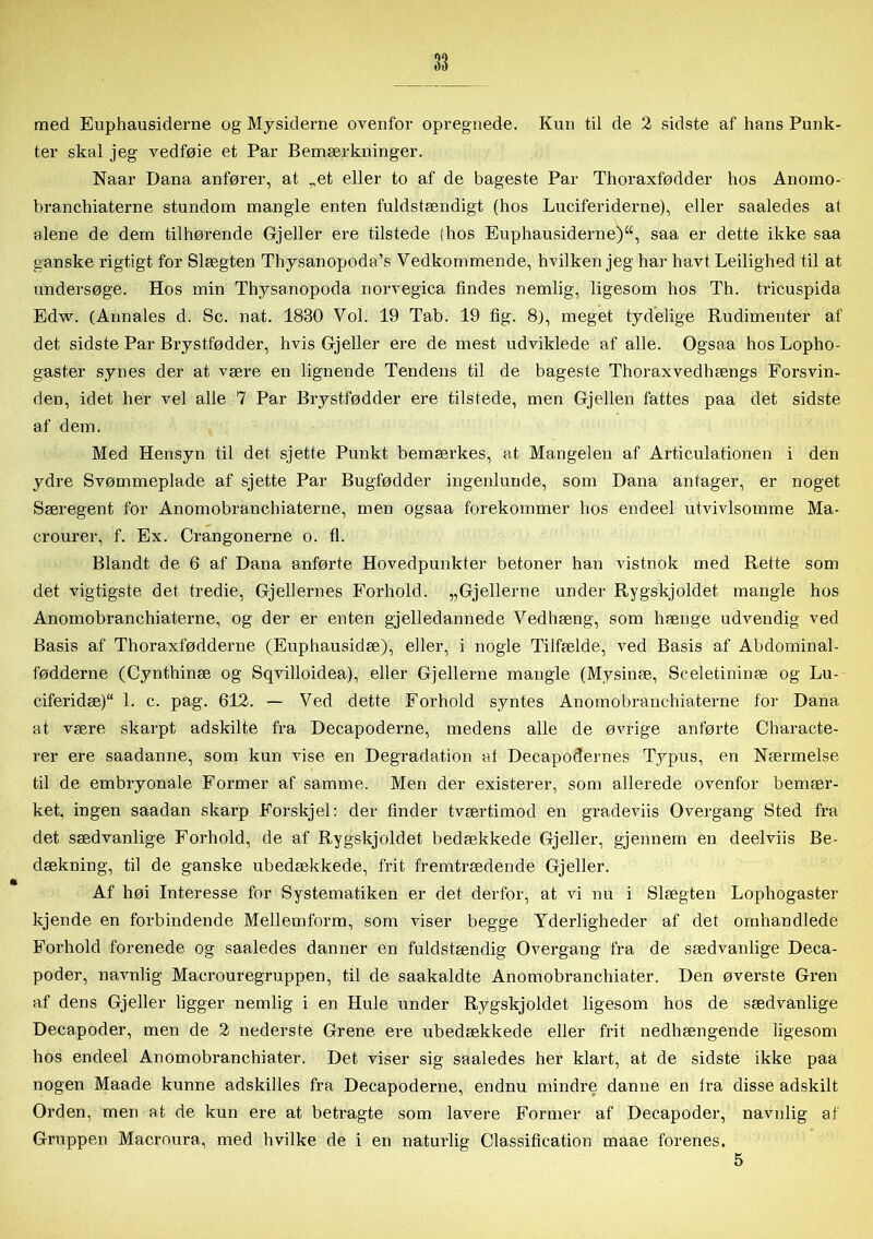 med Euphausiderne og Mysiderne ovenfor opregnede. Kun til de 2 sidste af hans Punk- ter skal jeg vedføie et Par Bemærkninger. Naar Dana anfører, at „et eller to af de bageste Par Thoraxfødder hos Anomo- branchiaterne stundom mangle enten fuldstændigt (hos Luciferiderne), eller saaledes at alene de dem tilhørende Gjeller ere tilstede {hos Euphausiderne), saa er dette ikke saa ganske rigtigt for Slægten Thysanopoda’s Vedkommende, hvilken jeg har havt Ledighed til at undersøge. Hos min Thysanopoda norvegica findes nemlig, ligesom hos Th. tricuspida Edw. (Annales d. Sc. nat. 1830 Vol. 19 Tab. 19 tig. 8), meget tydelige Rudimenter af det sidste Par Brystfødder, hvis Gjeller ere de mest udviklede af alle. Ogsaa hos Lopho- gaster synes der at være en lignende Tendens til de bageste Thoraxvedhængs Forsvin- den, idet her vel alle 7 Par Brystfødder ere tilstede, men Gjellen fattes paa det sidste af dem. Med Hensyn til det sjette Punkt bemærkes, at Mangelen af Articulationen i den ydre Svømmeplade af sjette Par Bugfødder ingenlunde, som Dana antager, er noget Særegent for Anomobranchiaterne, men ogsaa forekommer hos endeel utvivlsomme Ma- crourer, f. Ex. Crangonerne o. fl. Blandt de 6 af Dana anførte Hovedpunkter betoner han vistnok med Rette som det vigtigste det tredie, Gjellernes Forhold. „Gjellerne under Rygskjoldet mangle hos Anomobranchiaterne, og der er enten gjelledannede Vedhæng, som hænge udvendig ved Basis af Thoraxfødderne (Euphausidæ), eller, i nogle Tilfælde, ved Basis af Abdominal- fødderne (Cynthinæ og Sqvilloidea), eller Gjellerne mangle (Mysinæ, Sceletininæ og Lu- ciferidæ)“ 1. c. pag. 612. — Ved dette Forhold syntes Anomobranchiaterne for Dana at være skarpt adskilte fra Decapoderne, medens alle de øvrige anførte Characte- rer ere saadanne, som kun vise en Degradation at Decapodernes Typus, en Nærmelse til de embryonale Former af samme. Men der existerer, som allerede ovenfor bemær- ket, ingen saadan skarp Forskjel: der finder tværtimod en gradeviis Overgang Sted fra det sædvanlige Forhold, de af Rygskjoldet bedækkede Gjeller, gjennem en deelviis Be- dækning, til de ganske ubedækkede, frit fremtrædende Gjeller. Af høi Interesse for Systematiken er det derfor, at vi nu i Slægten Lophogaster kjende en forbindende Mellemform, som viser begge Yderligheder af det omhandlede Forhold forenede og saaledes danner en fuldstændig Overgang fra de sædvanlige Deca- poder, navnlig Macrouregruppen, til de saakaldte Anomobranchiater. Den øverste Gren af dens Gjeller ligger nemlig i en Hule under Rygskjoldet ligesom hos de sædvanlige Decapoder, men de 2 nederste Grene ere ubedækkede eller frit nedhængende ligesom hos endeel Anomobranchiater. Det viser sig saaledes her klart, at de sidste ikke paa nogen Maade kunne adskilles fra Decapoderne, endnu mindre danne en fra disse adskilt Orden, men at de kun ere at betragte som lavere Former af Decapoder, navnlig af Gruppen Macroura, med hvilke de i en naturlig Classifieation maae forenes, 5