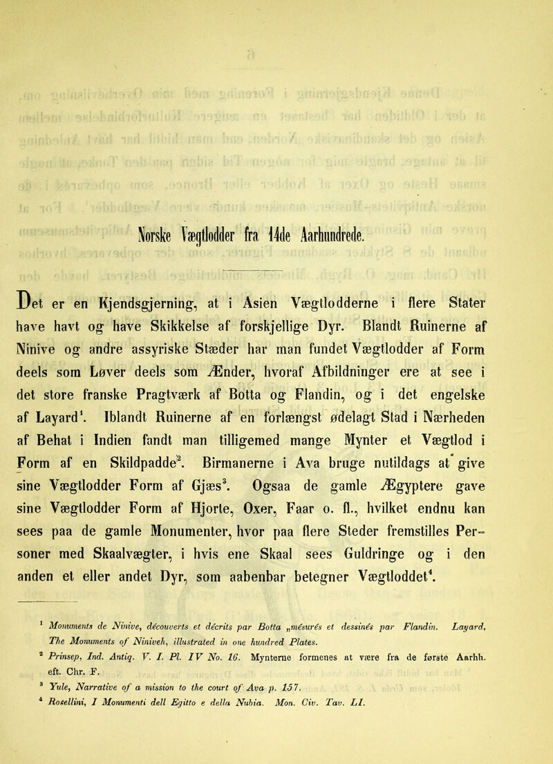 Det er en Kjendsgjerning, at i Asien Vægtlodderne i flere Stater have havt og have Skikkelse af forskjellige Dyr. Blandt Ruinerne af Ninive og andre assyriske Stæder har man fundet Vægtlodder af Form deels som Løver deels som Ænder, hvoraf Afbildninger ere at see i det store franske Pragtværk af Botta og Flandin, og i det engelske af Layard1. Iblandt Ruinerne af en forlængst ødelagt Stad i Nærheden af Behat i Indien fandt man tilligemed mange Mynter et Vægtlod i Form af en Skildpadde2. Birmanerne i Ava bruge nutildags at give sine Vægtlodder Form af Gjæs3. Ogsaa de gamle Ægyptere gave sine Vægtlodder Form af Hjorle, Oxer, Faar o. fl., hvilket endnu kan sees paa de gamle Monumenter, hvor paa flere Steder fremstilles Per- soner med Skaalvægter, i hvis ene Skaal sees Guldringe og i den anden et eller andet Dyr, som aabenbar betegner Vægtloddet4. 1 Monuments de Ninive, découverts et décrits par Botta „mésurés et dessinés par Flandin. Layard, The Monuments of Niniveh, illustrated in one hundred Plates. 2 Prinsep, Ind. Antiq. V. I. Pl. IV No. 16. Mynteraø formenes at være fra de første Aarhh. eft. Chr. F. 3 Yule, Narrative of a mission to the court of Ava p. 151.
