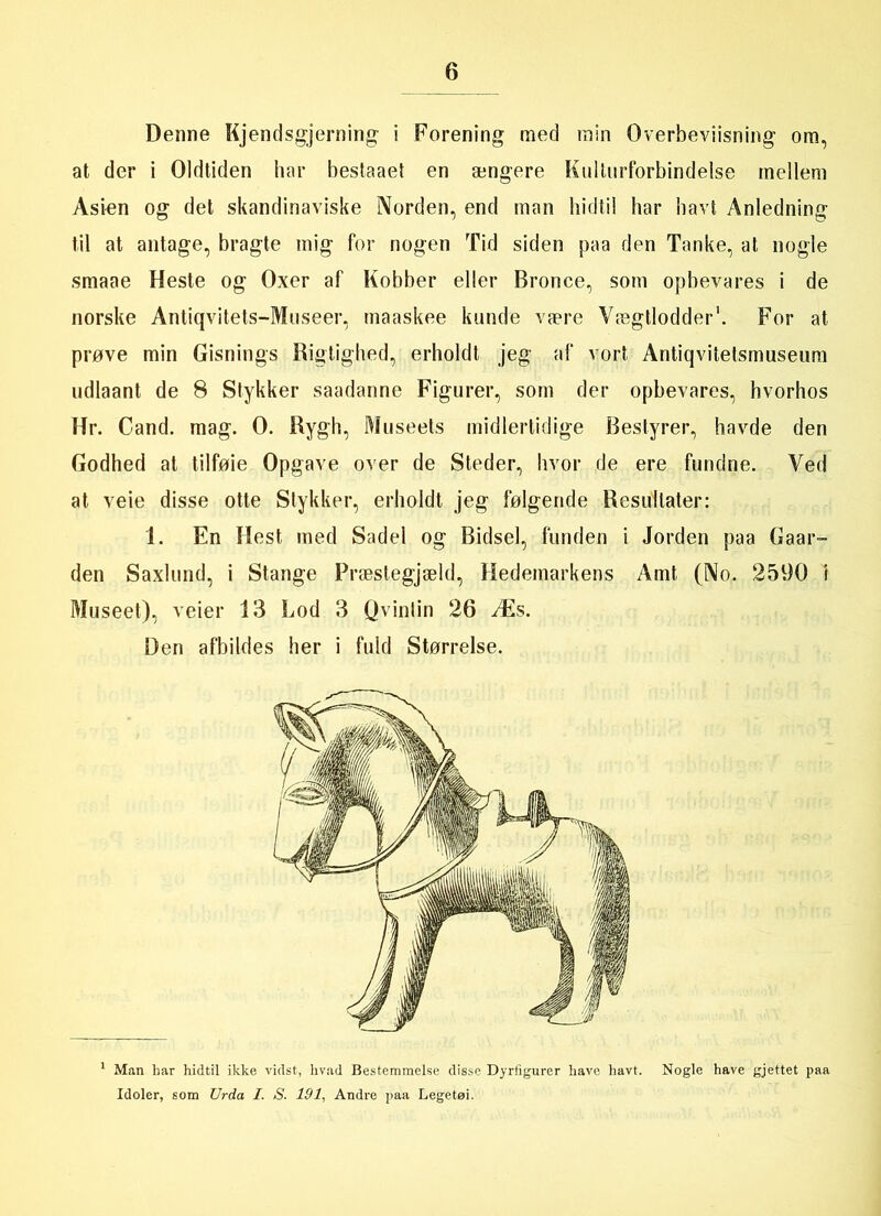 Denne Kjendsgjerning i Forening med min Overbeviisning om, at der i Oldtiden har bestaaet en ængere Kullurforbindeise rnellem Asien og det skandinaviske Norden, end man hidtil har havt Anledning til at antage, bragte mig for nogen Tid siden paa den Tanke, at nogle smaae Heste og Oxer af Kobber eller Bronce, som opbevares i de norske Antiqvitets-Museer, maaskee kunde være Yægtlodder1. For at prøve min Gisnings Rigtighed, erholdt jeg af vort Antiqvitelsmuseum udlaant de 8 Stykker saadanne Figurer, som der opbevares, hvorhos Hr. Cand. mag. 0. Rygh, Museets midlertidige Bestyrer, havde den Godhed at tilføie Opgave over de Steder, hvor de ere fundne. Ved at veie disse otte Stykker, erholdt jeg følgende Resultater: 1. En Hest med Sadel og Bidsel, funden i Jorden paa Gaar- den Saxlund, i Stange Præstegjæld, Hedemarkens Amt (No. 2590 i Museet), veier 13 Lod 3 Qviniin 26 Æs. Den afbildes her i fuld Størrelse. 1 Man har hidtil ikke vidst, hvad Bestemmelse disse Dyrfigurer have havt. Nogle have gjettet paa Idoler, som Urda I. S. 191, Andre paa Legetøi.