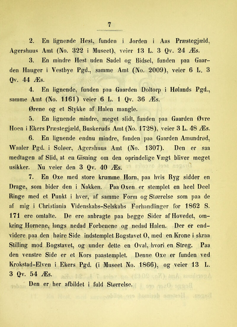 2. En lignende Hesl, funden i Jorden i Åas Præstegjæld, Agershuus Amt (No. 322 i Museet), veier 13 L. 3 Qv. 24 Æs. 3. En mindre Hest uden Sadel og Bidsel, funden paa Gaar- den Hauger i Vestbye Pgd., samme Amt (No. 2009), veier 6 L. 3 Qv. 44 Æs. 4. En lignende, funden paa Gaarden Doltorp i Hølands Pgd., samme Amt (No. 1161) veier 6 L. 1 Qv. 36 Æs. Ørene og et Stykke af Halen mangle. 5. En lignende mindre, meget slidt, funden paa Gaarden Øvre Hoen i Ekers Præstegjæld, Buskeruds Amt (No. 1728), veier 3 L. 48 Æs. 6. En lignende endnu mindre, funden paa Gaarden Amundrød, Waaler Pgd. i Soløer, Agershuus Amt (No. 1307). Den er saa medtagen af Slid, at en Gisning om den oprindelige Vægt bliyer meget usikker. Nu veier den 3 Qv. 40 Æs, 7. En Oxe med store krumme Horn, paa hvis Ryg sidder en Drage, som bider den i Nakken. Paa Oxen er stemplet en heel Deel Ringe med et Punkt i hver, af samme Form og Størrelse som paa de af mig i Christiania Videnskabs-Selskabs Forhandlinger for 1862 S. 171 ere omtalte. De ere anbragte paa begge Sider af Hovedet, om- kring Hornene, langs nedad Forbenene og nedad Halen. Der er end- videre paa den høire Side indstemplet Bogstavet 0, med en Krone i skraa Stilling mod Bogstavet, og under dette en Oval, hvori en Streg. Paa den venstre Side er et Kors paastemplet. Denne Oxe er funden ved Krokstad-Elven i Ekers Pgd. (i Museet No. 1866), og veier 13 L, 3 Qv. 54 Æs. Den er her afbildet i fuld Størrelse.
