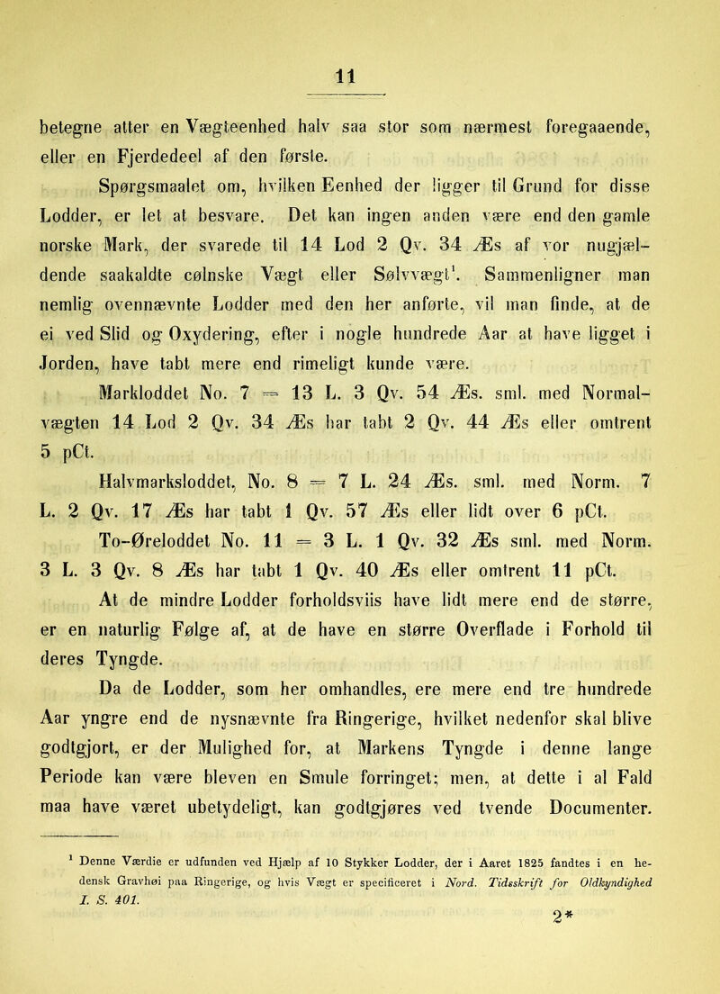 betegne atter en Vægteenhed halv saa stor som nærmest foregaaende, eller en Fjerdedeel af den første. Spørgsmaalet om, hvilken Eenhed der ligger til Grund for disse Lodder, er let at besvare. Det kan ingen anden være end den gamle norske Mark, der svarede til 14 Lod 2 Qv. 34 Æs af vor nugjæl- dende saakaldte cølnske Yægt eller Sølvvægt* 1. Sammenligner man nemlig ovennævnte Lodder med den her anførte, vil man linde, at de ei ved Slid og Oxydering, efter i nogle hundrede Aar at have ligget i Jorden, have tabt mere end rimeligt kunde være. Markloddet No. 7 =» 13 L. 3 Qv. 54 Æs. sml. med Normal- vægten 14 Lod 2 Qv. 34 Æs har tabt 2 Qv. 44 Æs eller omtrent 5 pCt. Halvmarksloddet, No. 8 = 7 L. 24 Æs. sml. med Norm. 7 L. 2 Qv. 17 Æs har tabt 1 Qv. 57 Æs eller lidt over 6 pCt, To-Øreloddet No. 11 = 3 L. 1 Qv. 32 Æs sml. med Norm. 3 L. 3 Qv. 8 Æs har tabt 1 Qv. 40 Æs eller omtrent 11 pCt. At de mindre Lodder forholdsviis have lidt mere end de større, er en naturlig Følge af, at de have en større Overflade i Forhold til deres Tyngde. Da de Lodder, som her omhandles, ere mere end tre hundrede Aar yngre end de nysnævnte fra Ringerige, hvilket nedenfor skal blive godtgjort, er der Mulighed for, at Markens Tyngde i denne lange Periode kan være bleven en Smule forringet; men, at dette i al Fald maa have været ubetydeligt, kan godtgjøres ved tvende Documenter. 1 Denne Værdie er udfunden ved Hjælp af 10 Stykker Lodder, der i Aaret 1825 fandtes i en he- densk Gravhøi paa Ringerige, og hvis Vregt er specificeret i Nord. Tidsskrift for OJdkyndighed I. S. 401. 2*