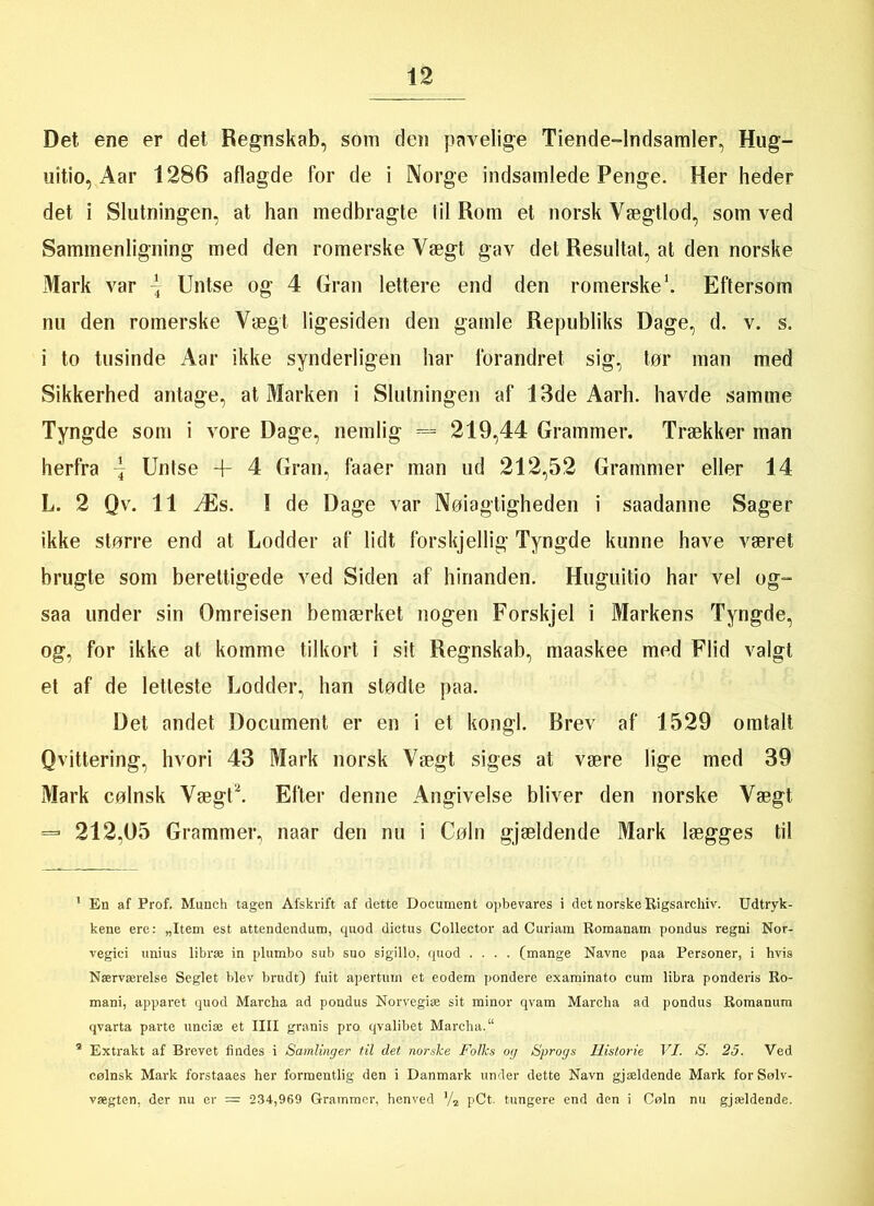 Det ene er det Regnskab, som den pavelige Tiende-lndsamler, Hug- uitio, Aar 1286 aflagde for de i Norge indsamlede Penge. Her heder det i Slutningen, at han medbragte iil Rom et norsk Vægtlod, som ved Sammenligning med den romerske Vægt gav det Resultat, at den norske Mark var \ Untse og 4 Gran lettere end den romerske1 * 3. Eftersom nu den romerske Vægt ligesiden den gamle Republiks Dage, d. v. s. i to tusinde Aar ikke synderligen har forandret sig, tør man med Sikkerhed antage, at Marken i Slutningen af 13de Aarh. havde samme Tyngde som i vore Dage, nemlig = 219,44 Grammer. Trækker man herfra \ Untse + 4 Gran, faaer man ud 212,52 Grammer eller 14 L. 2 Qv. 11 Æs. 1 de Dage var Nøiagtigheden i saadanne Sager ikke større end at Lodder af lidt forskjellig Tyngde kunne have været brugte som berettigede ved Siden af hinanden. Huguitio har vel og= saa under sin Omreisen bemærket nogen Forskjel i Markens Tyngde, og, for ikke at komme tilkort i sit Regnskab, maaskee med Flid valgt et af de letteste Lodder, han stødte paa. Det andet Document er en i et kongl. Brev af 1529 omtalt Qvittering, hvori 43 Mark norsk Vægt siges at være lige med 39 Mark cølnsk Vægt*. Efter denne Angivelse bliver den norske Vægt = 212,05 Grammer, naar den nu i Cøln gjældende Mark lægges til 1 En af Prof, Munch tågen Afskrift af dette Document opbevares i det norske Rigsarchiv. Udtryk- kene ere: „Item est attendendum, quod dictus Collector ad Curiam Romanam pondus regni Nor- vegici unius libræ in plumbo sub suo sigillo. quod .... (mange Navne paa Personer, i hvis Nærværelse Seglet blev brudt) fuit apertuin et eodem pondere examinato cum libra ponderis Ro- mani, apparet quod Mareha ad pondus Norvegiæ sit minor qvam Marcha ad pondus Romanum qvarta parte unciæ et IIII granis pro qvalibet Marcha.“ 3 Extrakt af Brevet findes i Samlinger til det norske Folks og Sprogs Historie VI. S. 25. Ved cølnsk Mark forstaaes her formentlig den i Danmark under dette Navn gjældende Mark forSølv- vægten, der nu er = 234,969 Grammer, henved V2 pCt. tungere end den i Cøln nu gjældende.