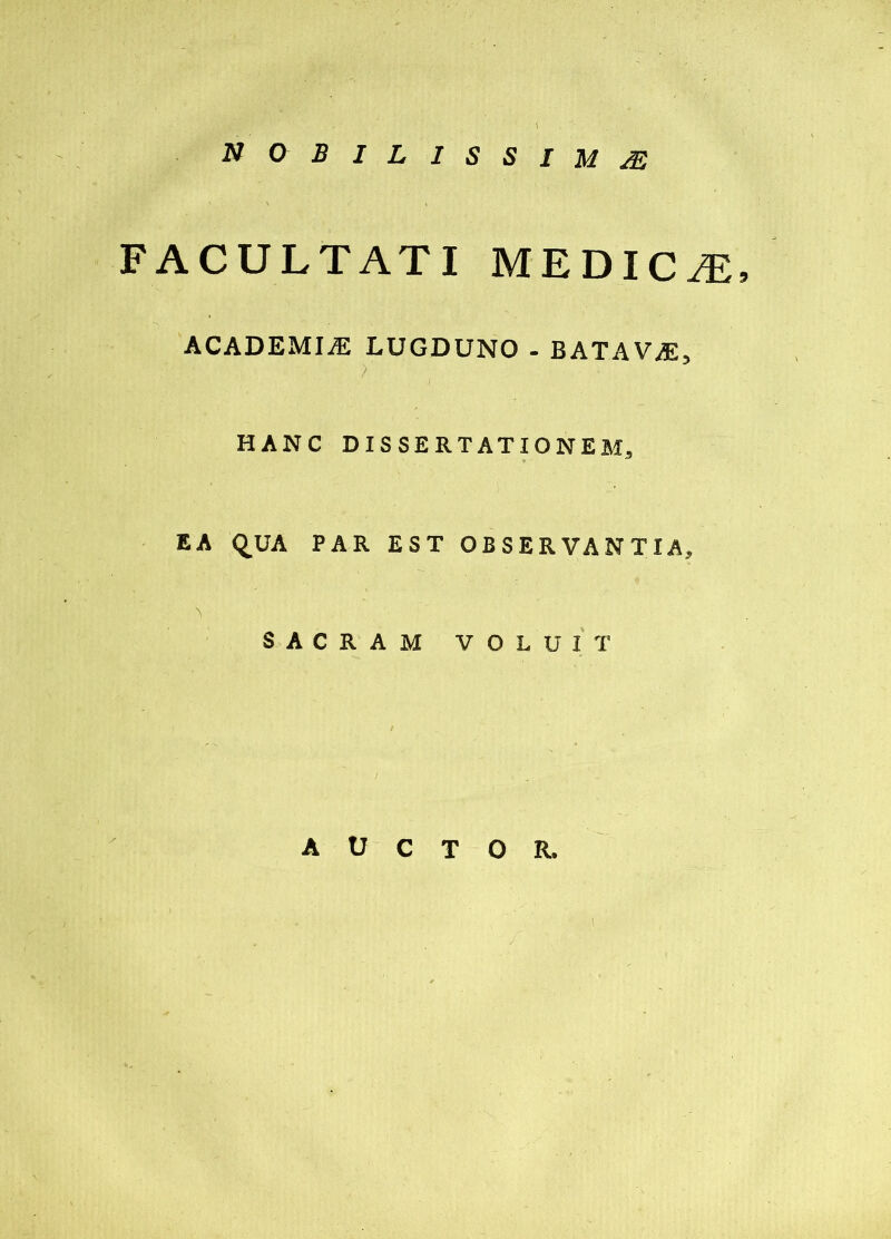 nobilissimae FACULTATI MEDIC /E, ACADEMIiE LUGDUNO - BATAVA, HANC DISSERTATIONEM, EA QUA PAR EST OBSERVANTIA, SACRAM VOLUIT t AUCTOR. 1