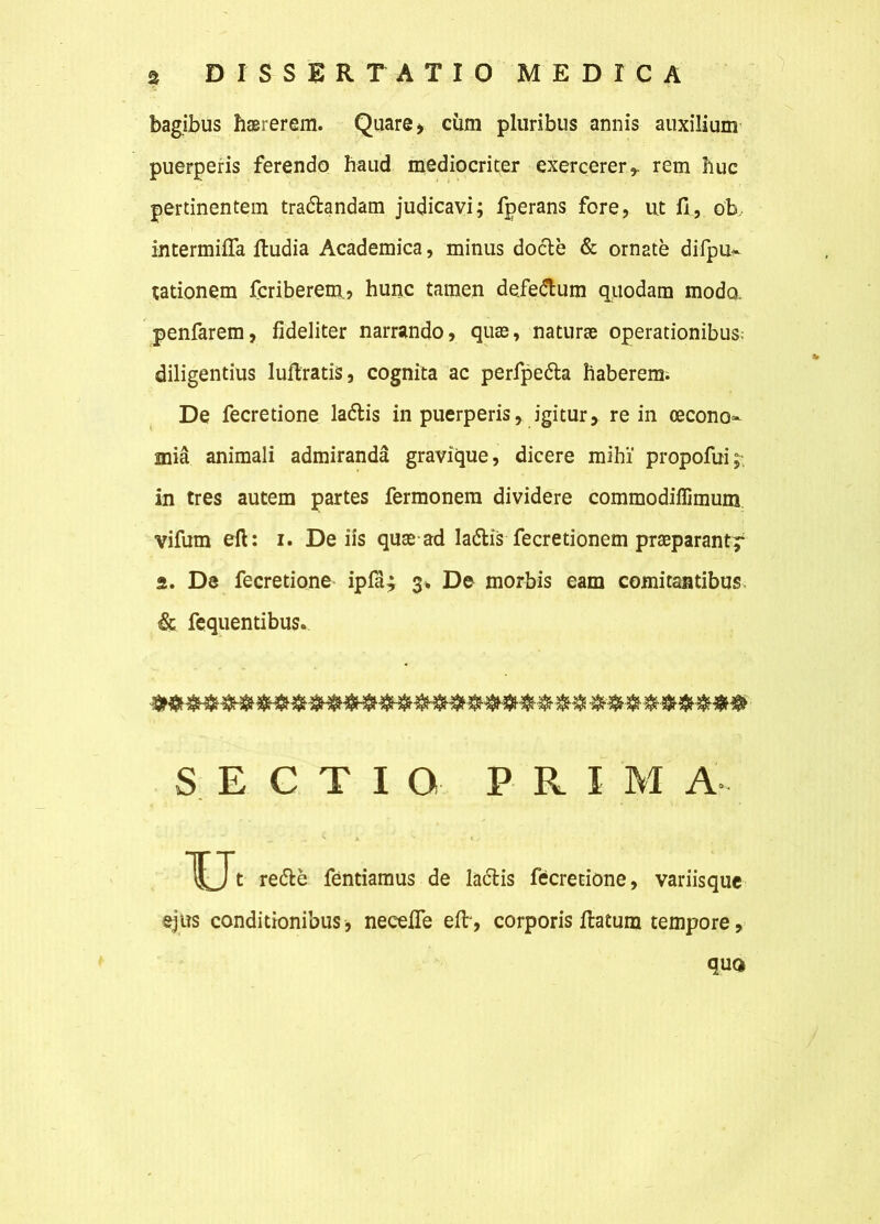 bagibus haererem. Quare, cum pluribus annis auxilium puerperis ferendo haud mediocriter exercerer*, rem huc pertinentem tra&andam judicavi; fperans fore, ut fi, ob, intermifla ftudia Academica, minus docte & ornate difpu- tationem fcriberem, hunc tamen defedlum quodam modo, penfarem, fideliter narrando, quae, naturae operationibus: diligentius luftratis, cognita ac perfpe&a haberem. De fecretione ladtis in puerperis, igitur, re in oecono- mia animali admiranda gravique, dicere mihi' propofui;, in tres autem partes fermonem dividere commodiffimum vifum eft: i. De iis quae ad lactis fecretionem praeparant^ 2. De fecretione ipla^ 3% De morbis eam comitantibus, & fequentibus. SECTIO P R I M A- u t redte fentiamus de lactis fecretione, variisque ejus conditionibus, necefie efir, corporis ftatura tempore, quo