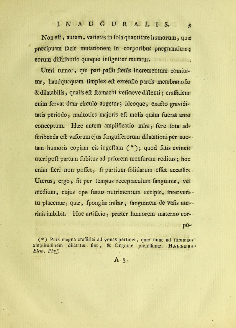 Non eft, autem, varietas in fola quantitate humorum, quae praecipuam facit mutationem in corporibus praegnantium;, eorum difiributio quoque infigniter mutatur. Uteri tumor, qui pari pafTu foetus incrementum comita- tur, haudquaquam fimplex eft extentio partis membranofae & dilatabilis, qualis eft ftomachi veficoeve diftenti; crafficiem ©nim fervat dum circulo augetur; ideoque, exafto gravidi- tatis periodo, multoties majoris eft molis quam fuerat ante conceptum. Haec autem amplificatio mira, fere tota ad- fcribenda eft vaforum ejus fanguiferorum dilatationi per aue- tam humoris copiam eis ingeftam (*); quod fatis evincit uteripoft partum fubitus ad priorem menfuram reditus; hoc enim fieri non polfet, fi partium folidarum eflet acceffio. Uterus, ergoyfitper tempus receptaculum fanguinis, vel medium, cujus ope foetus nutrimentum accipit, interveik- tu placentae, quae, fpongiae inftar, fanguinem de vafis ute-- rinisimbibit. Hoc artificio, praeter humorem materno cor-- po- (#) Pars magna craflitiei ad venas pertinet, quse nunc ad fummaro amplitudinem dilatat» fint, & fanguine pleniffim». Haeeeju^ Elem. Pbyf. . A