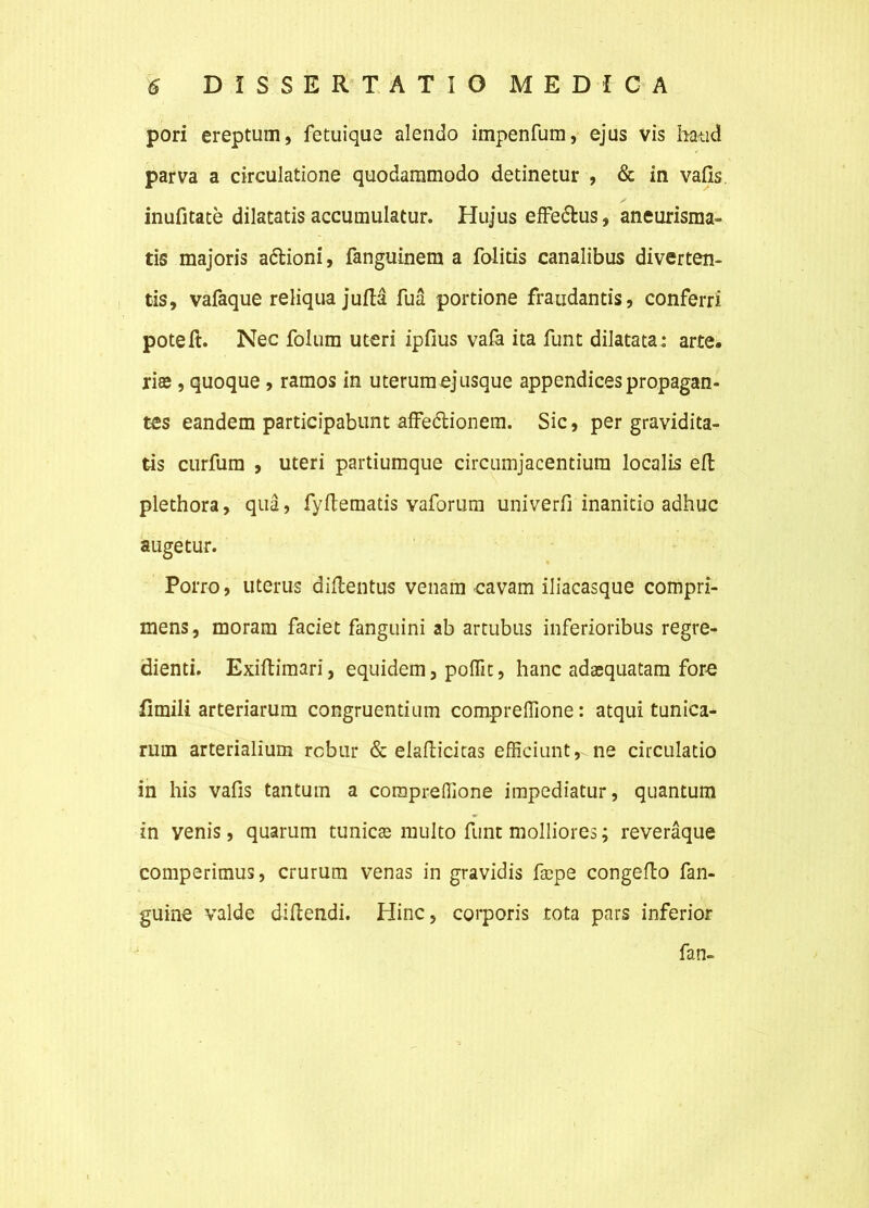 pori ereptum, fetuique alendo impenfum, ejus vis haud parva a circulatione quodammodo detinetur , & in vafis. inufitate dilatatis accumulatur. Hujus effe&us, aneurisma- tis majoris a&ioni, fanguinem a folitis canalibus diverten- tis, vafaque reliqua jufta fua portione fraudantis, conferri poteft. Nec folum uteri ipfius vafa ita funt dilatata: arte, riffi, quoque , ramos in uterum ej usque appendices propagan- tes eandem participabunt affedlionem. Sic, per gravidita- tis curfum , uteri partiumque circumjacentium localis eft plethora, qua, fyflematis vaforum univerfi inanitio adhuc augetur. Porro, uterus diftentus venam cavam iliacasque compri- mens, moram faciet fanguini ab artubus inferioribus regre- dienti. Exiftimari, equidem, polfit, hanc adasquatam fore fimili arteriarum congruentium compreffione: atqui tunica- rum arterialium robur & eiaflicitas efficiunt, ne circulatio in his vafis tantum a compreffione impediatur, quantum in venis, quarum tunica multo funt molliores; reveraque comperimus, crurum venas in gravidis fsepe congeflo fan- guine valde diftendi. Hinc, corporis tota pars inferior fan-