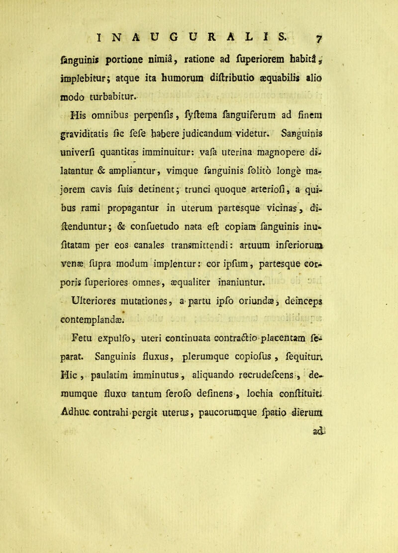 (anguinis portione nimia, ratione ad fuperiorem habiti, implebitur; atque ita humorum diflributio aequabilis alio modo turbabitur. His omnibus perpenfis, fyftema fanguiferum ad finem graviditatis fic fefe habere judicandum videtur. Sanguinis univerfi quantitas imminuitur: vafa uterina magnopere di- latantur & ampliantur , vimque fanguinis folito longe ma- jorem cavis fuis detinent; trunci quoque arteriofi, a qui- bus rami propagantur in uterum partesque vicinas, di- venduntur; & confuetudo nata effc copiam fanguinis inu* fitatam per eos canales transmittendi: artuum inferiorum vense fupra modum implentur: coripfum, partesque cor- poris fuperiores omnes, aequaliter inaniuntur. Ulteriores mutationes, a partu ipfo oriundae* deinceps 1 *. contemplanda?. Fetu expulfo, uteri continuata contradHo placentam fe- parat. Sanguinis fluxus, plerumque copiofus , fequitun Hic, paulatim imminutus, aliquando recrudefcens , de- mumque fluxu tantum ferofo delinens, lochia conflituiti Adhuc contrahi pergit uterus, paucorumque fpatio dierum ■ adi