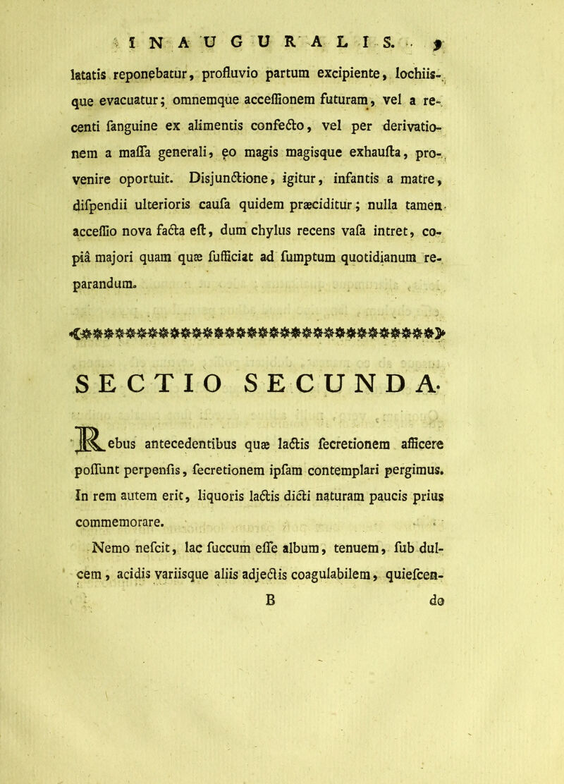 latatis reponebatur, profluvio partum excipiente, lochiis- que evacuatur; omnemque acceffionem futuram, vel a re- centi fanguine ex alimentis confeCto, vel per derivatio- nem a mafla generali, eo magis magisque exhaufta, pro- venire oportuit. Disjunctione, igitur, infantis a matre, difpendii ulterioris caufa quidem praeciditur; nulla tamen- acceffio nova faCta eft, dum chylus recens vafa intret, co- pia majori quam quae fufficiat ad fumptum quotidianum re- parandum. SECTIO SECUNDA- J^ebus antecedentibus quae laCtis fecretionem afficere poflunt perpenfis, fecretionem ipfam contemplari pergimus. In rem autem erit, liquoris laCtis dicti naturam paucis prius commemorare. - . Nemo nefcit, lac fuccum efle album, tenuem, fub dul- cem , acidis yariisque aliis adjeCtis coagulabilem, quiefcen- i •’ -• • B do