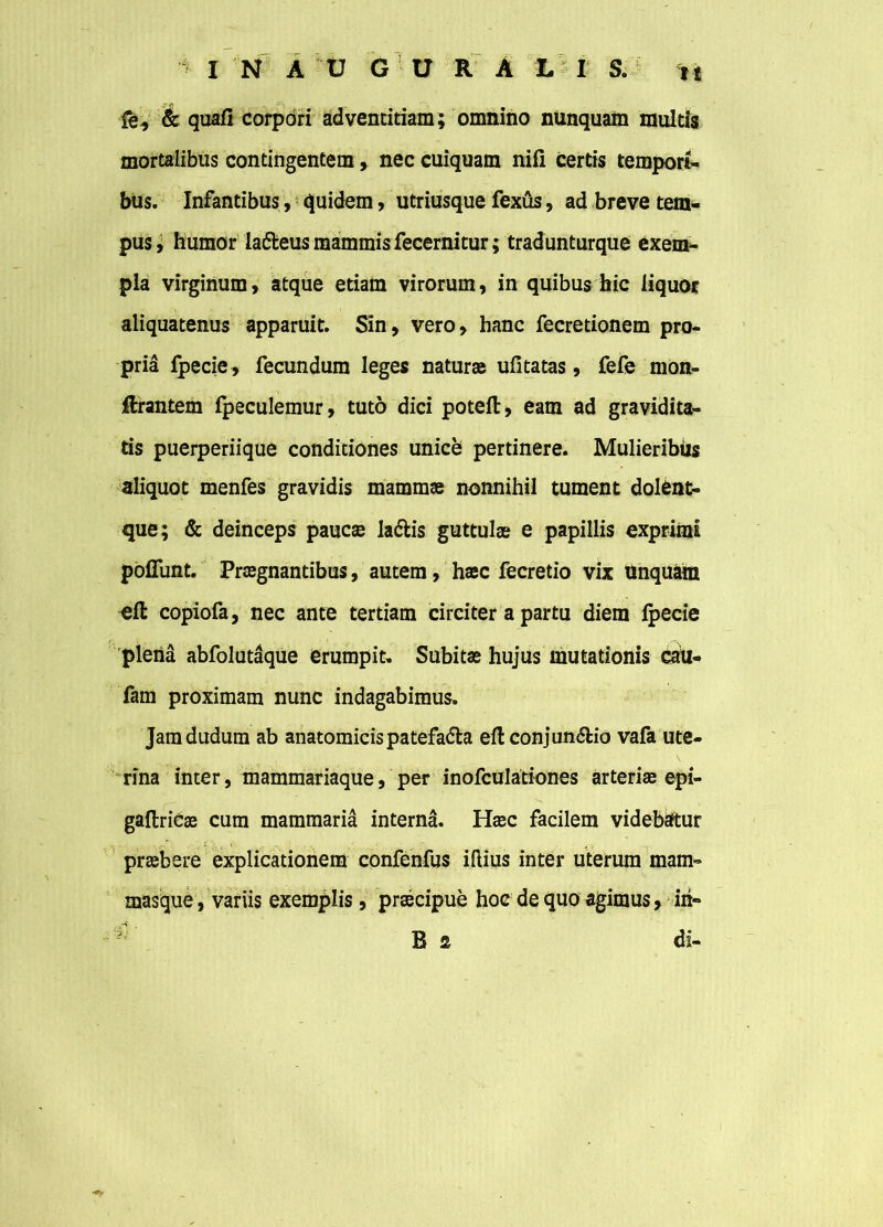 fe, & quafi corpori adventitiam; omnino nunquam multis mortalibus contingentem, nec cuiquam nili certis tempori- bus. Infantibus, quidem, utriusque fexus, ad breve tem- pus; humor la&eus mammis fecernitur; tradunturque exem- pla virginum, atque etiam virorum, in quibus hic liquor aliquatenus apparuit. Sin, vero, hanc fecretionem pro- pria fpecie , fecundum leges natur» ufitatas, fefe mon- Rrantem fpeculemur, tuto dici potell, eam ad gravidita- tis puerperiique conditiones unice pertinere. MulieribUs aliquot menfes gravidis mammae nonnihil tument doleat- que; & deinceps paucae la&is guttulae e papillis exprimi poliunt. Praegnantibus, autem, haec fecretio vix Unquam efl: copiofa, nec ante tertiam circiter a partu diem fpecie plena abfolutaque erumpit. Subitae hujus mutationis cau- fam proximam nunc indagabimus. Jamdudum ab anatomicis patefa&a eft conjun&io vafa ute- rina inter, mammariaque, per inofculationes arteriae epi- gaftrieae cum mammaria interna. Haec facilem videbatur praebere explicationem confenfus illius inter uterum mam- masque, variis exemplis, praecipue hoc de quo agimus, iri» 1 B s di-