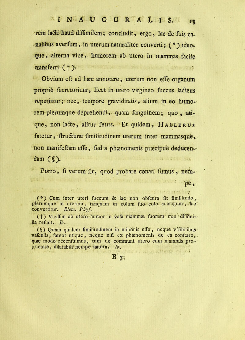 r£m la&i haud diffimilem; concludit, ergo, lac de fuis ca- nalibus averfum, in uterum naturaliter converti; (*} ideo- que, alterna vice,, humorem ab utero in mammas facile transferri (fyv t Obvium efb ad haec annotare, uterum non effe organum proprie fecretorium, licet in utero virgineo fuccus ladleus reperiatur; nec, tempore graviditatis, alium in eo humo- rem plerumque deprehendi,- quam fanguinem; quo , uti- que, nonla&e, alitur fetus. Et quidem, Haelerus fatetur, ftru&urae fimilitudinem uterum inter mammasquie-* non manifeftam effe, fed a phsnomenis praecipue deduceln-- d&m (§> Porro, fi verum fit, quod probare conati fumus, neth- pe, < (#) Cum inter uteri fuccum & lac non obfcura fit fimilitudo, .plerumque in uterum , tanquam in colum fuo cola analogu-m , lac ’ convertitur. Elem. Phyf. (f) Vicifiim ab utero humor in vafa mammae fuorum iron diffiini-- lia refluit. Ib.. (§) Quam quidem fimiritudinem in minimis elfe, neque vifibilibus vaCculis, fateor utique, neque nifi ex phaenomenis de ea conflare,., quae modo recenfuimus, tum ex communi utero cum mammis-pro=*~ p,rictate, dilatabit nempe natura. Ib. B