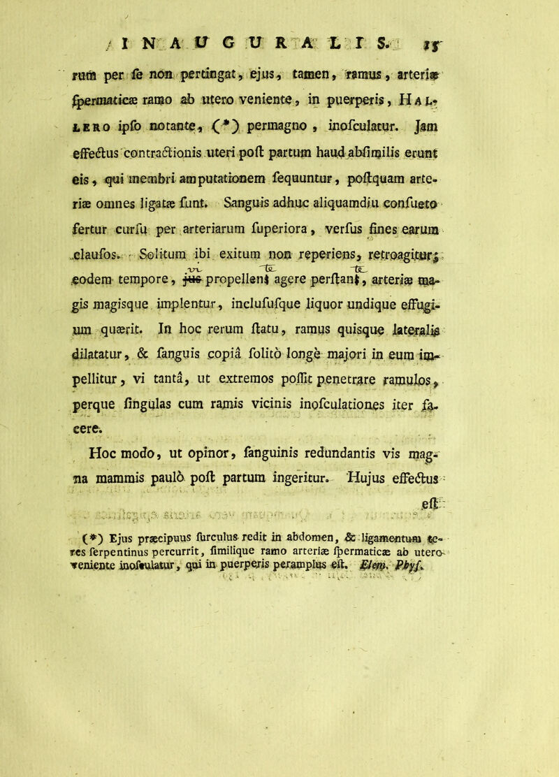 ruti* per fe non pertingat, ejus, tamen, ramus, arteriae jgemmtiae ramo ab utero veniente, in puerperis , Haj.? & ero ipfo no tante * (*) permagno , inofculatur. Jam effedtus contra&ianis uteri poft partum haudabfimilis erunt eis, qui membri amputationem fequuntur, poftquam arte- riae omnes ligatae funt. Sanguis adhuc aliquamdiu confueto fertur cur fu per arteriarum fuperiora, verfus fines earum .claufos. Solitum ibi exitum non reperiens, retroagitur^ eadem tempore , jus propellens agere perflanf, arterias uw- gis magisque implentur, inclufufque liquor undique effugi- um quaerit. In hoc rerum flatu, ramus quisque laterali dilatatur, & fanguis copia folito longe majori in eum im- pellitur, vi tanta, ut extremos poffit penetrare ramulos, perque fingulas cum ramis vicinis inofculatioaes iter fe- cere. Hoc modo, ut opinor, fanguinis redundantis vis magi na mammis paulo poft partum ingeritur. Hujus effe&us ... .u ■<’:v,i \-• efl: ■- imivif ona” .» ; ^ (*) Ejus praecipuus furculus redit in abdomen, ligamentum te- res ferpentinus percurrit, iimilique ramo arteriae ipermaticae ab utero •veniente moftulatur, qui in puerperis peramplus efh Elm* Pfaf* ‘ c a u . , s»... au. i;--. ;