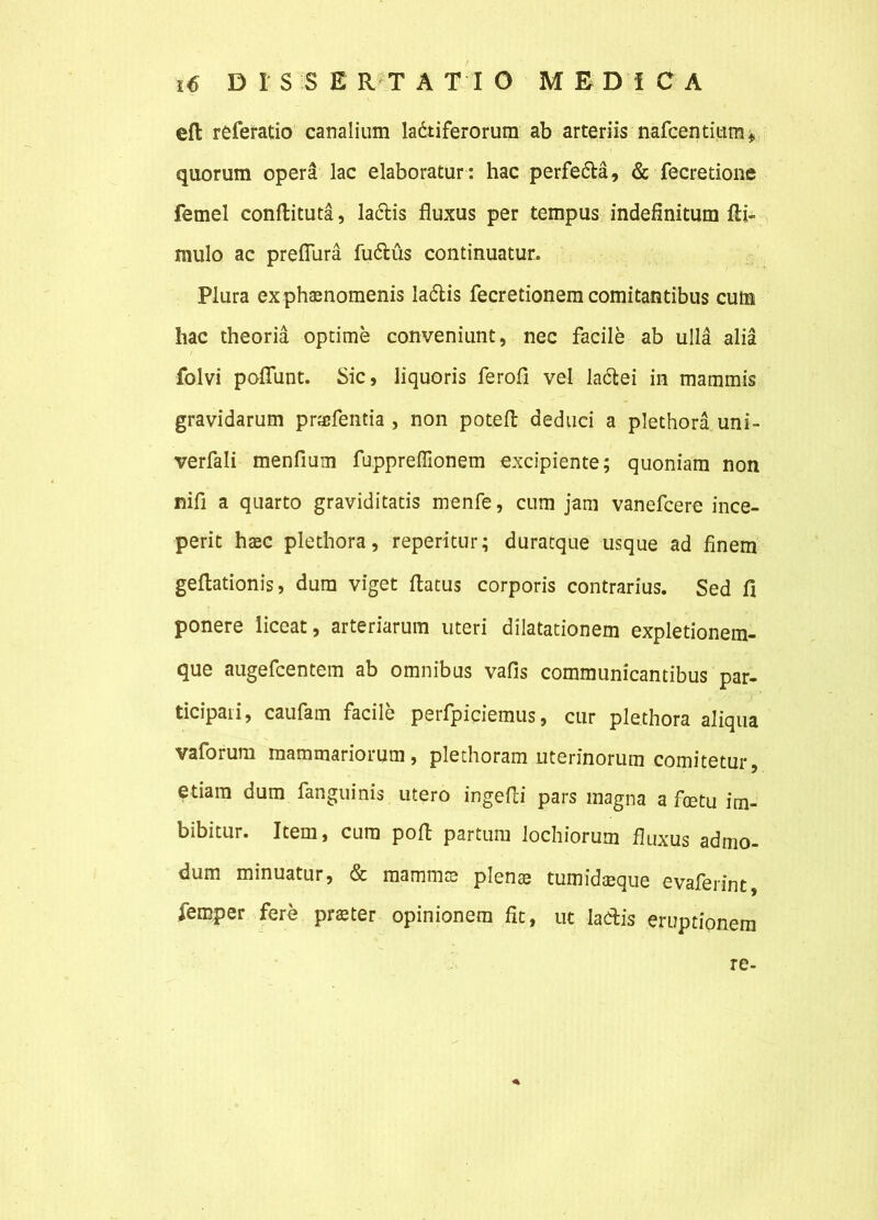 eft referatio canalium ladtiferorum ab arteriis nafcentium* quorum opera lac elaboratur : hac perfedta, & fecretione femel conftituta, laciis fluxus per tempus indefinitum fti- mulo ac prefiiira fuflus continuatur. Plura ex phaenomenis ladlis fecretionem comitantibus cutn hac theoria optime conveniunt, nec facile ab ulla alia folvi poflunt. Sic, liquoris ferofl vel ladlei in mammis gravidarum pncfentia , non poteft deduci a plethora uni- verfali menfium fuppreflionem excipiente; quoniam non nifi a quarto graviditatis menfe, cum jam vanefcere ince- perit haec plethora, reperitur; duracque usque ad finem geflationis, dura viget flatus corporis contrarius. Sed fi ponere liceat, arteriarum uteri dilatationem expletionem- que augefcentem ab omnibus vafis communicantibus par- ticipali, caufam facile perfpiciemus, cur plethora aliqua vaforum mammariorum, plethoram uterinorum comitetur, etiam dum fanguinis utero ingefli pars magna a foetu im- bibitur. Item, cura pofl partum lochiorum fluxus admo- dum minuatur, & mammce plen® tumidaeque evaferint femper fere prster opinionem fit, ut Iacflis eruptionem * re-