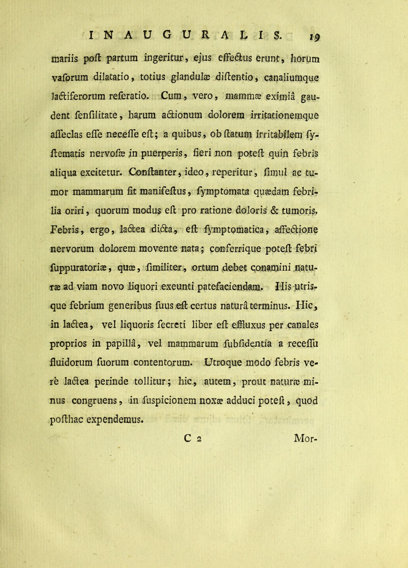 mariis poft partum ingeritur, ejus effe&us erunt, horum vaforum dilatatio, totius glandulas diftentio, canaliumque lactiferorum referatio. Cum, vero, mammas eximia gau- dent fenfilitate, harum a&ionum dolorem irritationemque afleclas efle necefle efl; a quibus, ob(latum irritabilem fy- flematis nervofas in puerperis, fieri non potefl quin febris aliqua excitetur. Conftanter, ideo, reperitur, fimul ac tu- mor mammarum fit manifefius, fymptornata quasdam febri- lia oriri, quorum modus efi: pro ratione doloris & tumoris. Febris, ergo, ladtea di&a, efl fymptomatica, affedlione nervorum dolorem movente nata; conferrique potefl febri fuppuratorias, quae, fimiliter, ortum debet conamini natu- ras ad viam novo liquori exeunti patefaciendam. His utris- que febrium generibus fuus efl certus natura terminus. Hic, in ladlea, vel liquoris fecreti liber efi: effluxus per canales proprios in papilla, vel mammarum fubfidentia a receflli fluidorum fuorum contentorum. Utroque modo febris ve- re ladtea perinde tollitur; hic, autem, prout naturas mi- nus congruens, in fuspicionem noxae adduci poteft, quod pollhac expendemus. C 2 Mor-