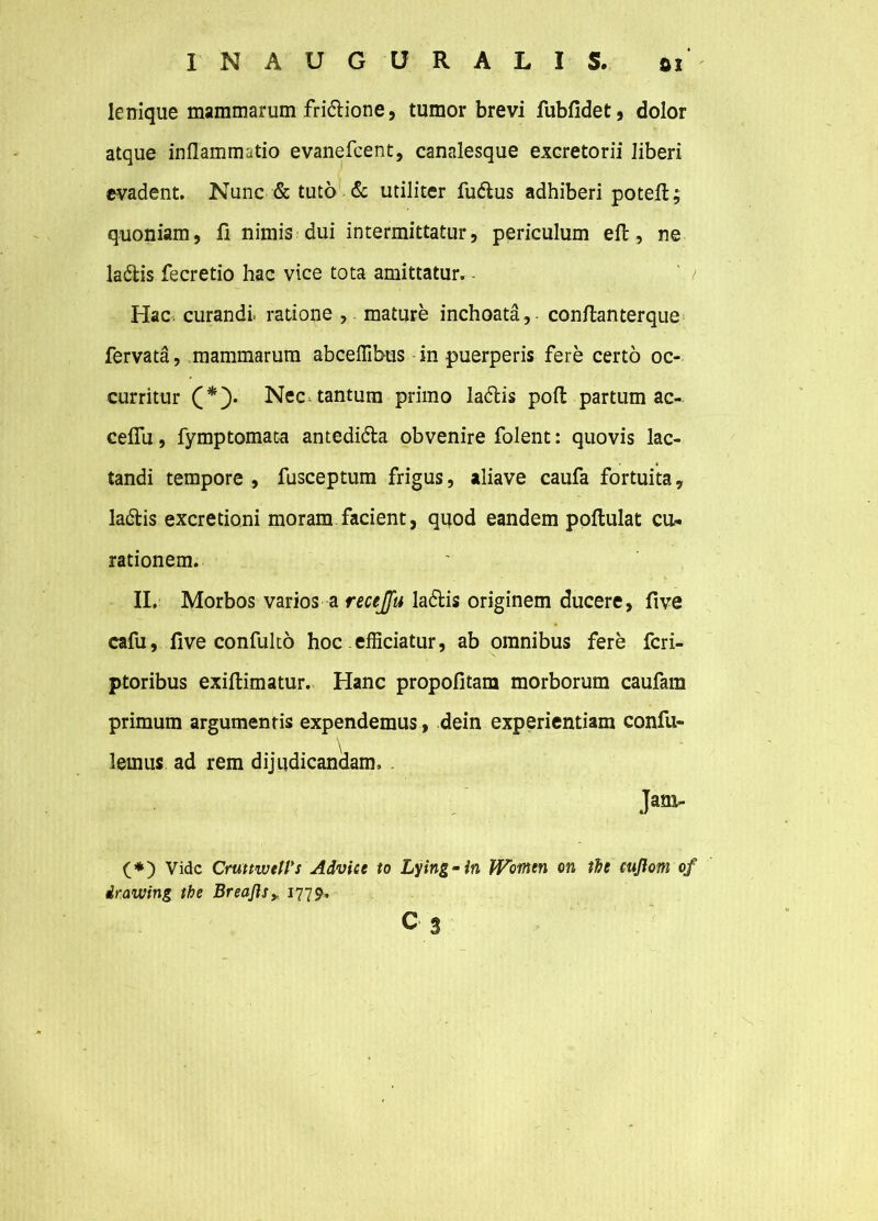 lenique mammarum fri&ione, tumor brevi fubfidet, dolor atque inflammatio evanefcent, canalesque excretorii liberi evadent. Nunc & tuto & utiliter fu&us adhiberi potefl; quoniam, fi nimis dui intermittatur, periculum efl:, ne la£tis fecretio hac vice tota amittatur. ' / Hac. curandi ratione , mature inchoata, conflanterque fervata, mammarum abceffibus in puerperis fere certo oc- curritur C*5* Nec-tantum primo ladlis pofl partum ac- ceflu, fymptomata antedi&a obvenire folent: quovis lac- tandi tempore , fusceptum frigus, aliave caufa fortuita, la&is excretioni moram facient, quod eandem poftulat cu- rationem. II. Morbos varios a recejfu la&is originem ducere, five cafu, five confulto hoc efficiatur, ab omnibus fere fcri- ptoribus exiftimatur. Hanc propofitam morborum caufam primum argumentis expendemus, dein experientiam confu- lemus ad rem dijqdicankam. . Jani- (*) Vide CruttweWs Advice to Lying-in Woinen on the cuflom of irawing tbe Breajls>, 1779. c 3