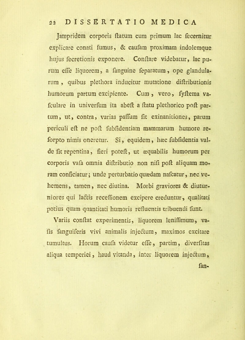 Jampridem corporis flatum cum primum lac fecernitur explicare conati fumus, & caufam proximam indolemque hujus fecretionis exponere. Conflare videbatur, lac pu- rum effe liquorem, a fanguine feparatum, ope glandula- rum , quibus plethora inducitur mutatione diflributionis humorum partum excipiente. Cum , vero, fyflema va- fculare in univerfum ita abefl a flatu plethorico pofl par- tum, ut, contra, varias pafTum fit exinanitiones, parum periculi efl ne pofl fubfidentiam mammarum humore re- forpto nimis oneretur. Si, equidem, hac fubfldentia val- de fit repentina, fieri potefl, ut aequabilis humorum per corporis vafa omnia diflributio non nili pofl aliquam mo- ram conficiatur; unde perturbatio quaedam nafcatur, nec ve- hemens , tamen, nec diutina. Morbi graviores & diutur- niores qui ladbis receffionem excipere creduntur, qualitati potius quam quantitati humoris refluentis tribuendi funt. Variis conflat experimentis, liquorem leniflimum, va- fis fanguiferis vivi animalis injedtum, maximos excitare tumultus. Horum caufa videtur effe, partim, diverfitas aliqua temperiei, haud vitanda, inter liquorem injedlum, fan-