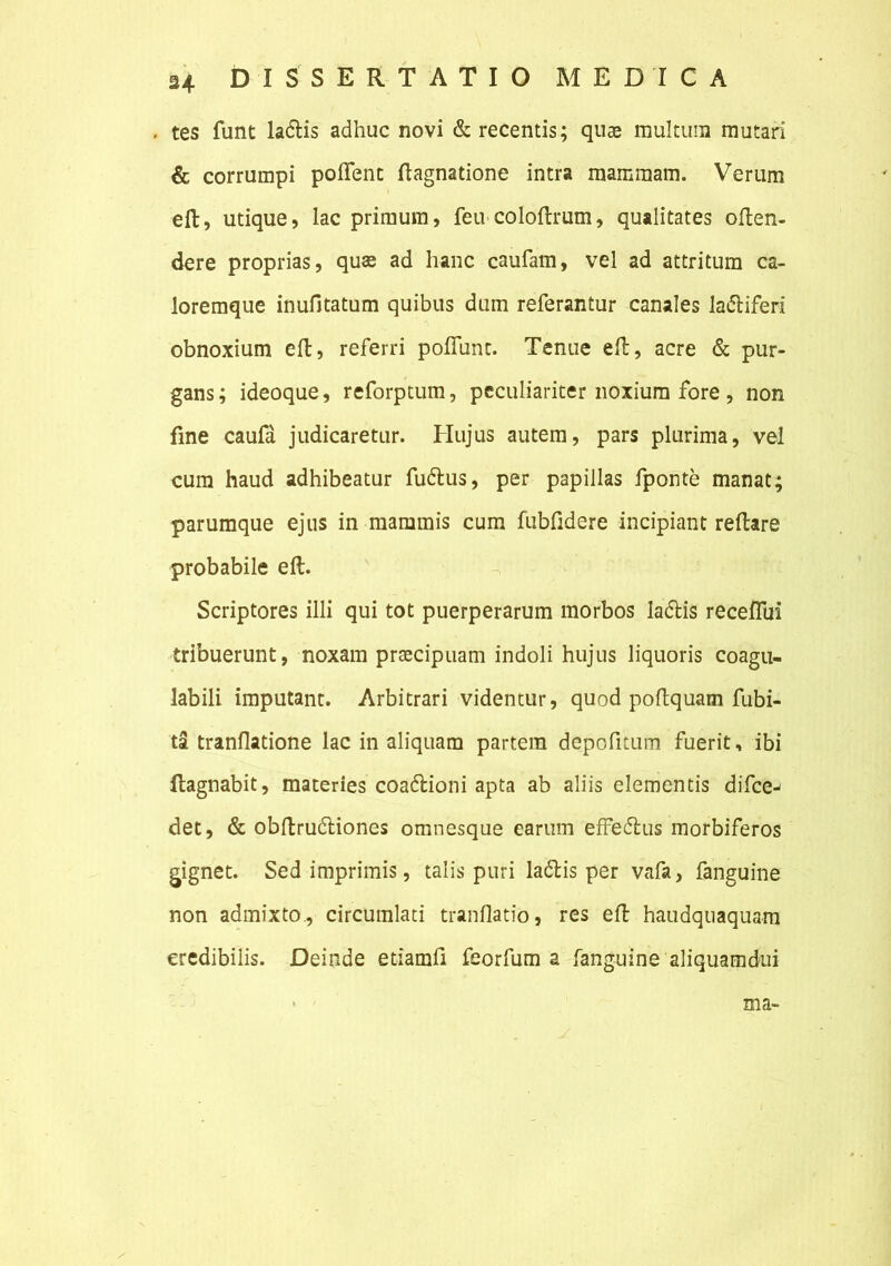 , tes funt ladtis adhuc novi & recentis; quae multum mutari & corrumpi polient ftagnatione intra mammam. Verum eft, utique, lac primum, feu coloftrum, qualitates often- dere proprias, quas ad hanc caufam, vel ad attritum ca- loremque inufitatum quibus dum referantur canales ladiiferi obnoxium eft, referri poftunc. Tenue eft, acre & pur- gans ; ideoque, reforptum, peculiariter noxium fore , non fine caufa judicaretur. Hujus autem, pars plurima, vel cum haud adhibeatur fu&us, per papillas fponte manat; parumque ejus in mammis cum fubfidere incipiant reftare probabile eft. Scriptores illi qui tot puerperarum morbos laftis receflui tribuerunt, noxam praecipuam indoli hujus liquoris coagu- labili imputant. Arbitrari videntur, quod poftquam habi- tat tranflatione lac in aliquam partem depofitum fuerit, ibi ftagnabit, materies coatftioni apta ab aliis elementis difcej det, & obftrudliones omnesque earum effetflus morbiferos gignet. Sed imprimis, talis puri ladlis per vafa, fanguine non admixto., circumlati tranflatio, res eft haudquaquam credibilis. Deinde etiamfi feorfum a fanguine aliquamdui ma>
