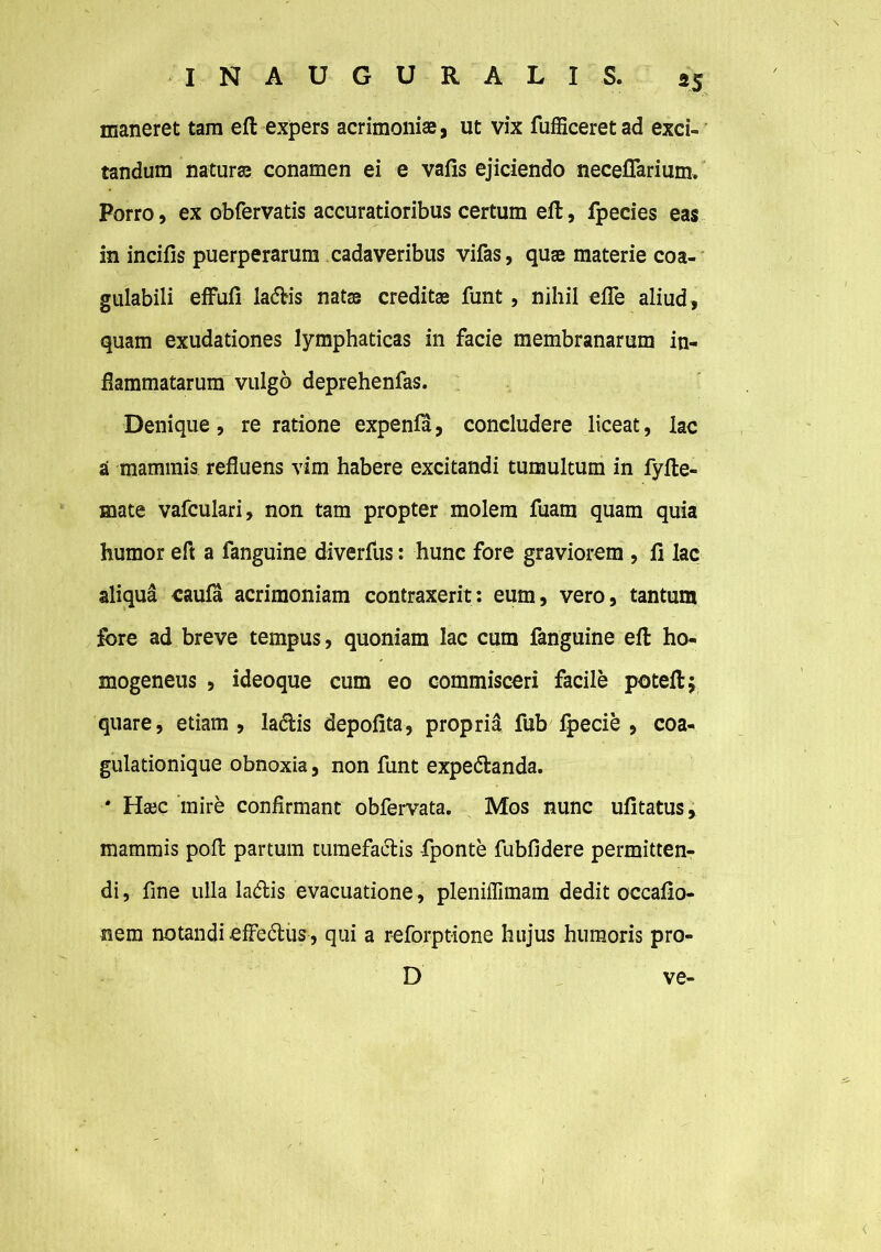 maneret tam eft expers acrimoniae, ut vix fufficeret ad exci- tandum naturse conamen ei e vafis ejiciendo neceffarium. Porro, ex obfervatis accuratioribus certum eft, fpecies eas in incifis puerperarum cadaveribus vifas, quae materie coa- gulabili effufi ladtis natss creditae funt , nihil efle aliud , quam exudationes lymphaticas in facie membranarum in- flammatarum vulgo deprehenfas. Denique, re ratione expenla, concludere liceat, lac a mammis refluens vim habere excitandi tumultum in fyfte- mate vafculari, non tam propter molem fuam quam quia humor eft a fanguine diverfus: hunc fore graviorem , fi lac aliqua caula acrimoniam contraxerit: eum, vero, tantum fore ad breve tempus, quoniam lac cum fanguine eft ho- mogeneus , ideoque cum eo commisceri facile poteftj quare, etiam, ladtis depolita, propria fub fpecie , coa- gulationique obnoxia, non funt expe&anda. * Haec mire confirmant obfervata. Mos nunc ufitatus, mammis poft partum tumefactis fponte fubfidere permitten- di, fine ulla ladis evacuatione , pleniffimam dedit occafio- nem notandi effe&us, qui a reforptione hujus humoris pro- D ve-