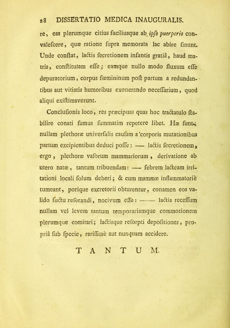 re, eas plerumque citius faciliusque ab ipfo puerperio con- valefcere, quae ratione fupra memorata lac abire linunt. Unde conflat, la&is fecretionem infantis gratia, haud ma- tris, conftitutam efle.; eamque nullo modo fluxum efle depuratorium, corpus foemininum poft partum a redundan- tibus aut vitiatis humoribus exonerando neceflarium, quod aliqui exiflimaverunt. Conclufionis loco, res praecipuas quas hoc tra&atulo fla- bilire conati fumus fummatim repetere libet. Hae funt*; nullam plethorae univerfalis caufam a 'corporis mutationibus partum excipientibus deduci pofle: — ladtis fecretionem , ergo , plethorae vaforura mammariorum , derivatione ab utero natae, tantum tribuendam: — febrem la&eam irri- tationi locali folum deberi; & cum mammae inflammatorie tumeant, porique excretorii obturentur, conamen eos va- lido fuctu referandi, nocivum efle: la<5tis recefllim nullam vel levem tantum temporariamque commotionem plerumque comitari; la&isque reforpti depolitiones, pro- pria fub fpecie, rariffime aut nunquam accidere. T A N T U M.