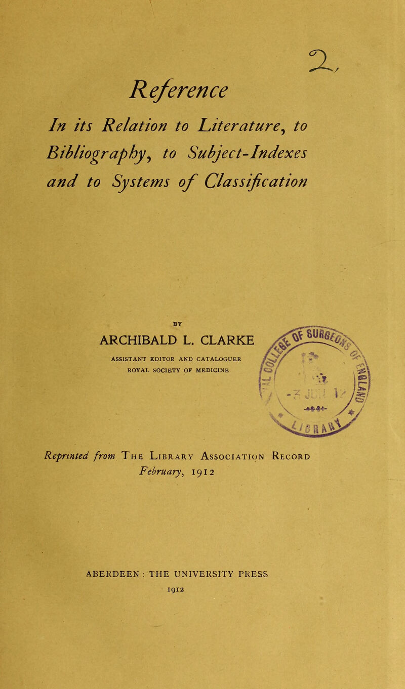 a. Reference In its Relation to Literature, to Bibliography, to Subject-Indexes and to Systems of Classification Reprinted from The Library Association Record February, 1912 ABERDEEN : THE UNIVERSITY PRESS 1912