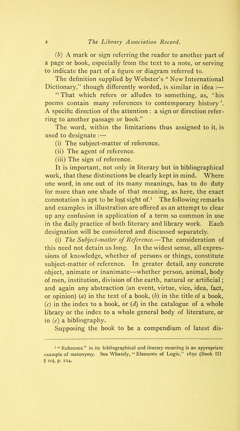 (b) A mark or sign referring the reader to another part of a page or book, especially from the text to a note, or serving to indicate the part of a figure or diagram referred to. The definition supplied by Webster’s “ New International Dictionary,” though differently worded, is similar in idea :—• “ That which refers or alludes to something, as, ‘ his poems contain many references to contemporary history A specific direction of the attention : a sign or direction refer- ring to another passage or book.” The word, within the limitations thus assigned to it, is used to designate :— (i) The subject-matter of reference. (ii) The agent of reference. (iii) The sign of reference. It is important, not only in literary but in bibliographical work, that these distinctions be clearly kept in mind. Where one word, in one out of its many meanings, has to do duty for more than one shade of that meaning, as here, the exact connotation is apt to be lost sight of.1 The following remarks and examples in illustration are offered as an attempt to clear up any confusion in application of a term so common in use in the daily practice of both literary and library work. Each designation will be considered and discussed separately. (i) The Subject-matter of Reference.—The consideration of this need not detain us long. In the widest sense, all expres- sions of knowledge, whether of persons or things, constitute subject-matter of reference. In greater detail, any concrete object, animate or inanimate—whether person, animal, body of men, institution, division of the earth, natural or artificial; and again any abstraction (an event, virtue, vice, idea, fact, or opinion) (a) in the text of a book, (b) in the title of a book, (,c) in the index to a book, or (d) in the catalogue of a whole library or the index to a whole general body of literature, or in (e) a bibliography. Supposing the book to be a compendium of latest dis- 1 “ Reference” in its bibliographical and literary meaning is an appropriate example of metonymy. See Whately, “ Elements of Logic,” 1850 (Book III § io), p. 124.