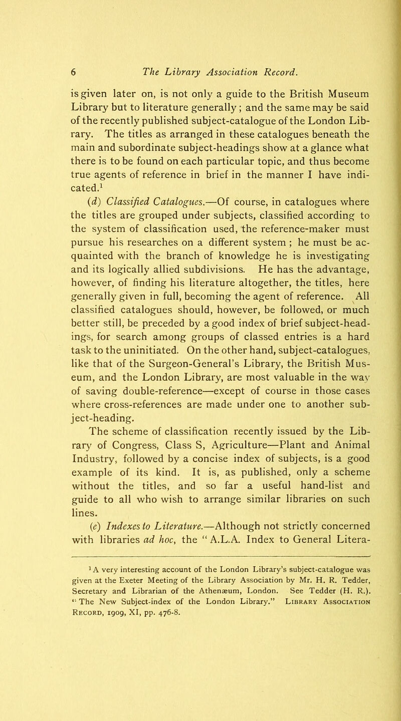 is given later on, is not only a guide to the British Museum Library but to literature generally; and the same may be said of the recently published subject-catalogue of the London Lib- rary. The titles as arranged in these catalogues beneath the main and subordinate subject-headings show at a glance what there is to be found on each particular topic, and thus become true agents of reference in brief in the manner I have indi- cated.1 (d) Classified Catalogues.—Of course, in catalogues where the titles are grouped under subjects, classified according to the system of classification used, the reference-maker must pursue his researches on a different system ; he must be ac- quainted with the branch of knowledge he is investigating and its logically allied subdivisions. He has the advantage, however, of finding his literature altogether, the titles, here generally given in full, becoming the agent of reference. All classified catalogues should, however, be followed, or much better still, be preceded by a good index of brief subject-head- ings, for search among groups of classed entries is a hard task to the uninitiated. On the other hand, subject-catalogues, like that of the Surgeon-General’s Library, the British Mus- eum, and the London Library, are most valuable in the wav of saving double-reference—except of course in those cases where cross-references are made under one to another sub- ject-heading. The scheme of classification recently issued by the Lib- rary of Congress, Class S, Agriculture—Plant and Animal Industry, followed by a concise index of subjects, is a good example of its kind. It is, as published, only a scheme without the titles, and so far a useful hand-list and guide to all who wish to arrange similar libraries on such lines. {e) Indexes to Literature.—Although not strictly concerned with libraries ad hoc, the “ A.L.A. Index to General Litera- 1A very interesting account of the London Library’s subject-catalogue was given at the Exeter Meeting of the Library Association by Mr. H. R. Tedder, Secretary and Librarian of the Athenaeum, London. See Tedder (H. R.). “ The New Subject-index of the London Library.” Library Association Record, 1909, XI, pp. 476-8.