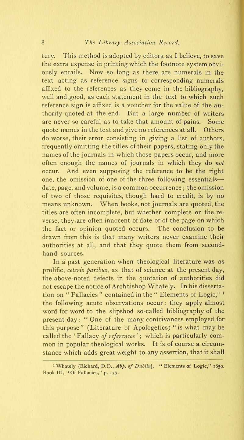 tury. This method is adopted by editors, as I believe, to save the extra expense in printing which the footnote system obvi- ously entails. Now so long as there are numerals in the text acting as reference signs to corresponding numerals affixed to the references as they come in the bibliography, well and good, as each statement in the text to which such reference sign is affixed is a voucher for the value of the au- thority quoted at the end. But a large number of writers are never so careful as to take that amount of pains. Some quote names in the text and give no references at all. Others do worse, their error consisting in giving a list of authors, frequently omitting the titles of their papers, stating only the names of the journals in which those papers occur, and more often enough the names of journals in which they do not occur. And even supposing the reference to be the right one, the omission of one of the three following essentials— date, page, and volume, is a common occurrence ; the omission of two of those requisites, though hard to credit, is by no means unknown. When books, not journals are quoted, the titles are often incomplete, but whether complete or the re- verse, they-are often innocent of date or of the page on which the fact or opinion quoted occurs. The conclusion to be drawn from this is that many writers never examine their authorities at all, and that they quote them from second- hand sources. In a past generation when theological literature was as prolific, ceteris paribus, as that of science at the present day, the above-noted defects in the quotation of authorities did not escape the notice of Archbishop Whately. In his disserta- tion on “ Fallacies ” contained in the “ Elements of Logic,” 1 the following acute observations occur: they apply almost word for word to the slipshod so-called bibliography of the present day : “ One of the many contrivances employed for this purpose” (Literature of Apologetics) “is what may be called the ‘ Fallacy of references ’ ; which is particularly com- mon in popular theological works. It is of course a circum- stance which adds great weight to any assertion, that it shall 1 Whately (Richard, D.D., Abp. of Dublin). “ Elements of Logic,” 1850.