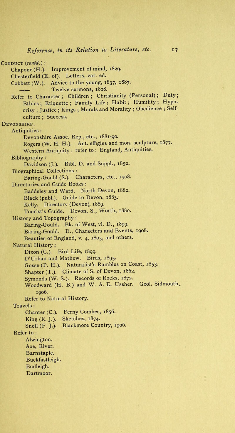 Conduct (contd.) : Chapone(H-). Improvement of mind, 1829. Chesterfield (E. of). Letters, var. ed. Cobbett (W.). Advice to the young, 1837, 1887. Twelve sermons, 1828. Refer to Character ; Children ; Christianity (Personal); Duty; Ethics; Etiquette; Family Life; Habit; Humility; Hypo- crisy ; Justice; Kings ; Morals and Morality ; Obedience ; Self- culture ; Success. Devonshire. Antiquities : Devonshire Assoc. Rep., etc., 1881-90. Rogers (W. H. H.). Ant. effigies and mon. sculpture, 1877. Western Antiquity : refer to : England, Antiquities. Bibliography: Davidson (J.). Bibl. D. and Suppl., 1852. Biographical Collections : Baring-Gould (S.). Characters, etc., 1908. Directories and Guide Books : Baddeley and Ward. North Devon, 1882. Black (publ.). Guide to Devon, 1883. Kelly. Directory (Devon), 1889. Tourist’s Guide. Devon, S., Worth, 1880. History and Topography : Baring-Gould. Bk. of West, vl. D., 1899. Baring-Gould. D., Characters and Events, 1908. Beauties of England, v. 4, 1803, and others. Natural History : Dixon (C.). Bird Life, 1899. D’Urban and Mathew. Birds, 1895. Gosse (P. H.). Naturalist’s Rambles on Coast, 1853. Shapter (T.). Climate of S. of Devon, 1862. Symonds (W. S.). Records of Rocks, 1872. Woodward (H. B.) and W. A. E. Ussher. Geol. Sidmouth,, 1906. Refer to Natural History. Travels: Chanter (C.). Ferny Combes, 1856. King (R. J.). Sketches, 1874. Snell (F. J.). Blackmore Country, 1906. Refer to : Alwington. Axe, River. Barnstaple. Buckfastleigh. Budleigh. Dartmoor.