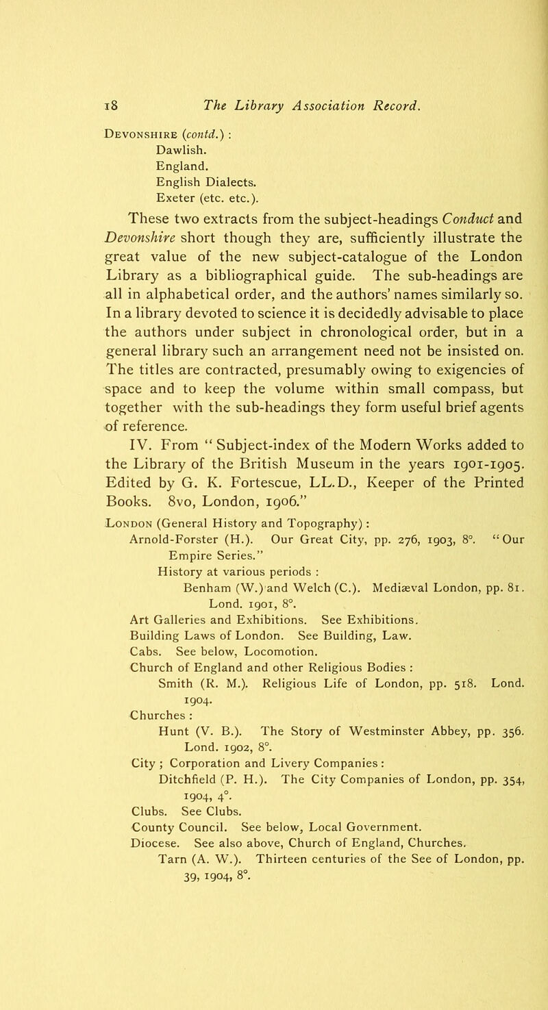 Devonshire (contd.): Dawlish. England. English Dialects. Exeter (etc. etc.). These two extracts from the subject-headings Conduct and Devonshire short though they are, sufficiently illustrate the great value of the new subject-catalogue of the London Library as a bibliographical guide. The sub-headings are all in alphabetical order, and the authors’ names similarly so. In a library devoted to science it is decidedly advisable to place the authors under subject in chronological order, but in a general library such an arrangement need not be insisted on. The titles are contracted, presumably owing to exigencies of space and to keep the volume within small compass, but together with the sub-headings they form useful brief agents of reference. IV. From “ Subject-index of the Modern Works added to the Library of the British Museum in the years 1901-1905. Edited by G. K. Fortescue, LL. D., Keeper of the Printed Books. 8vo, London, 1906.” London (General History and Topography): Arnold-Forster (H.). Our Great City, pp. 276, 1903, 8°. “Our Empire Series.” History at various periods : Benham (W.) and Welch (C.). Mediaeval London, pp. 81. Lond. 1901, 8°. Art Galleries and Exhibitions. See Exhibitions. Building Laws of London. See Building, Law. Cabs. See below, Locomotion. Church of England and other Religious Bodies : Smith (R. M.). Religious Life of London, pp. 518. Lond. 1904. Churches : Hunt (V. B.). The Story of Westminster Abbey, pp. 356. Lond. 1902, 8°. City ; Corporation and Livery Companies : Ditchfield (P. H.). The City Companies of London, pp. 354, 1904, 40. Clubs. See Clubs. County Council. See below, Local Government. Diocese. See also above, Church of England, Churches. Tarn (A. W.). Thirteen centuries of the See of London, pp. 39, 1904, 8°.