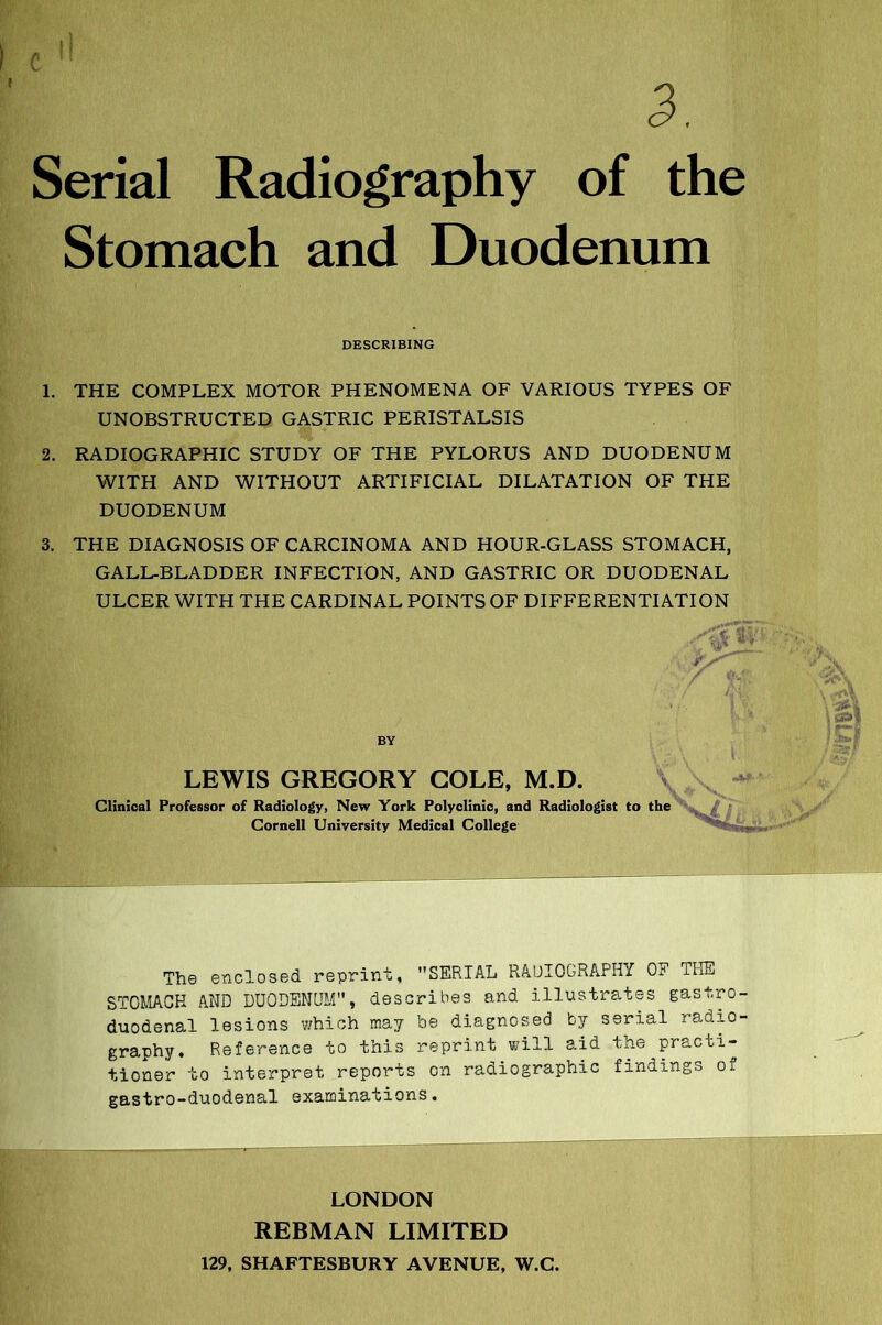 Serial Radiography of the Stomach and Duodenum DESCRIBING 1. THE COMPLEX MOTOR PHENOMENA OF VARIOUS TYPES OF UNOBSTRUCTED GASTRIC PERISTALSIS 2. RADIOGRAPHIC STUDY OF THE PYLORUS AND DUODENUM WITH AND WITHOUT ARTIFICIAL DILATATION OF THE DUODENUM 3. THE DIAGNOSIS OF CARCINOMA AND HOUR-GLASS STOMACH, GALL-BLADDER INFECTION, AND GASTRIC OR DUODENAL ULCER WITH THE CARDINAL POINTS OF DIFFERENTIATION BY LEWIS GREGORY COLE, M.D. Clinical Professor of Radiology, New York Polyclinic, and Radiologist to the Cornell University Medical College The enclosed reprint, SERIAL RADIOGRAPHY OP THE STOMACH AND DUODENUM, describes and illustrates gastro- duodenal lesions which may be diagnosed by serial radio- graphy. Reference to this reprint will aid the practi- tioner to interpret reports on radiographic findings of gastro-duodenal examinations. LONDON REBMAN LIMITED