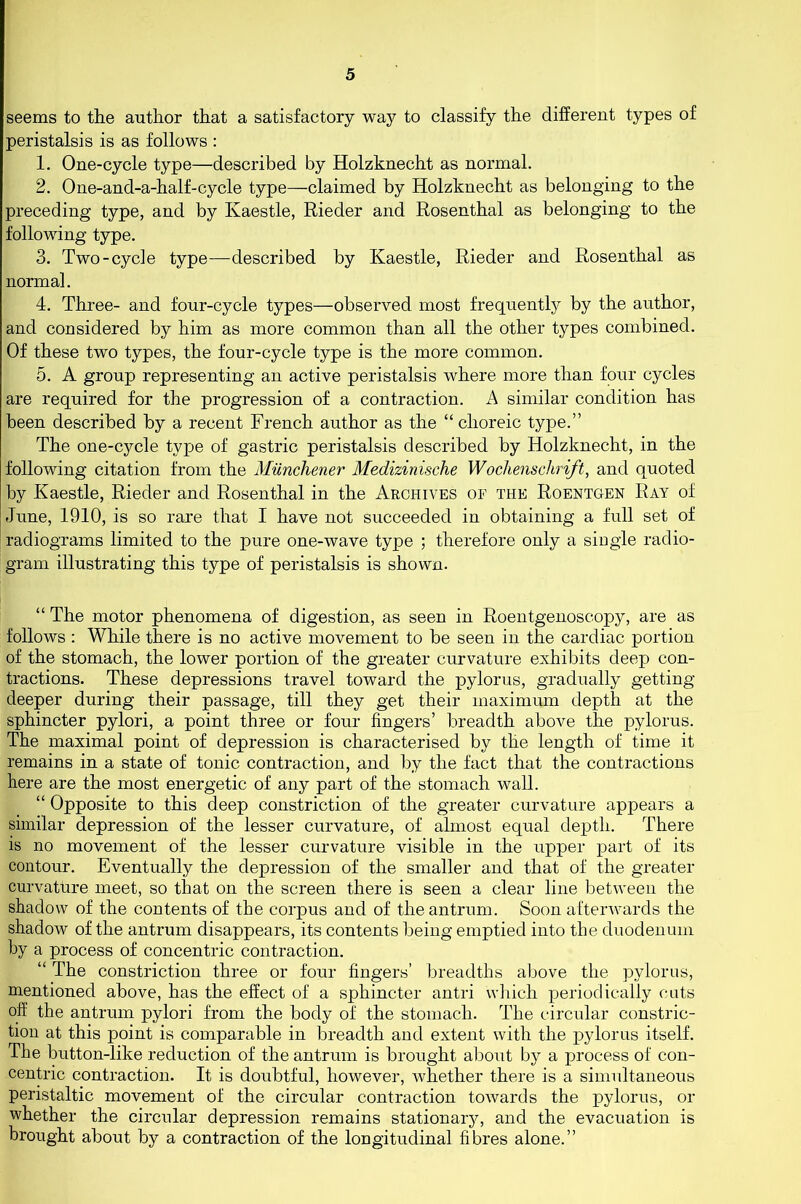 seems to the author that a satisfactory way to classify the different types of peristalsis is as follows : 1. One-cycle type—described by Holzknecht as normal. 2. One-and-a-half-cycle type—claimed by Holzknecht as belonging to the preceding type, and by Kaestle, Rieder and Rosenthal as belonging to the following type. 3. Two-cycle type—described by Kaestle, Rieder and Rosenthal as normal. 4. Three- and four-cycle types—observed most frequently by the author, and considered by him as more common than all the other types combined. Of these two types, the four-cycle type is the more common. 5. A group representing an active peristalsis where more than four cycles are required for the progression of a contraction. A similar condition has been described by a recent French author as the “ choreic type.” The one-cycle type of gastric peristalsis described by Holzknecht, in the following citation from the Munchener Medizinische Wochenschrift, and quoted by Kaestle, Rieder and Rosenthal in the Archives of the Roentgen Ray of June, 1910, is so rare that I have not succeeded in obtaining a full set of radiograms limited to the pure one-wave type ; therefore only a single radio- gram illustrating this type of peristalsis is shown. “ The motor phenomena of digestion, as seen in Roentgenoscopy, are as follows : While there is no active movement to be seen in the cardiac portion of the stomach, the lower portion of the greater curvature exhibits deep con- tractions. These depressions travel toward the pylorus, gradually getting deeper during their passage, till they get their maximum depth at the sphincter pylori, a point three or four fingers’ breadth above the pylorus. The maximal point of depression is characterised by the length of time it remains in a state of tonic contraction, and by the fact that the contractions here are the most energetic of any part of the stomach wall. “ Opposite to this deep constriction of the greater curvature appears a similar depression of the lesser curvature, of almost equal depth. There is no movement of the lesser curvature visible in the upper part of its contour. Eventually the depression of the smaller and that of the greater curvature meet, so that on the screen there is seen a clear line between the shadow of the contents of the corpus and of the antrum. Soon afterwards the shadow of the antrum disappears, its contents being emptied into the duodenum by a process of concentric contraction. “ The constriction three or four fingers’ breadths above the pylorus, mentioned above, has the effect of a sphincter antri which periodically cuts off the antrum pylori from the body of the stomach. The circular constric- tion at this point is comparable in breadth and extent with the pylorus itself. The button-like reduction of the antrum is brought about by a process of con- centric contraction. It is doubtful, however, whether there is a simultaneous peristaltic movement of the circular contraction towards the pylorus, or whether the circular depression remains stationary, and the evacuation is brought about by a contraction of the longitudinal fibres alone.”