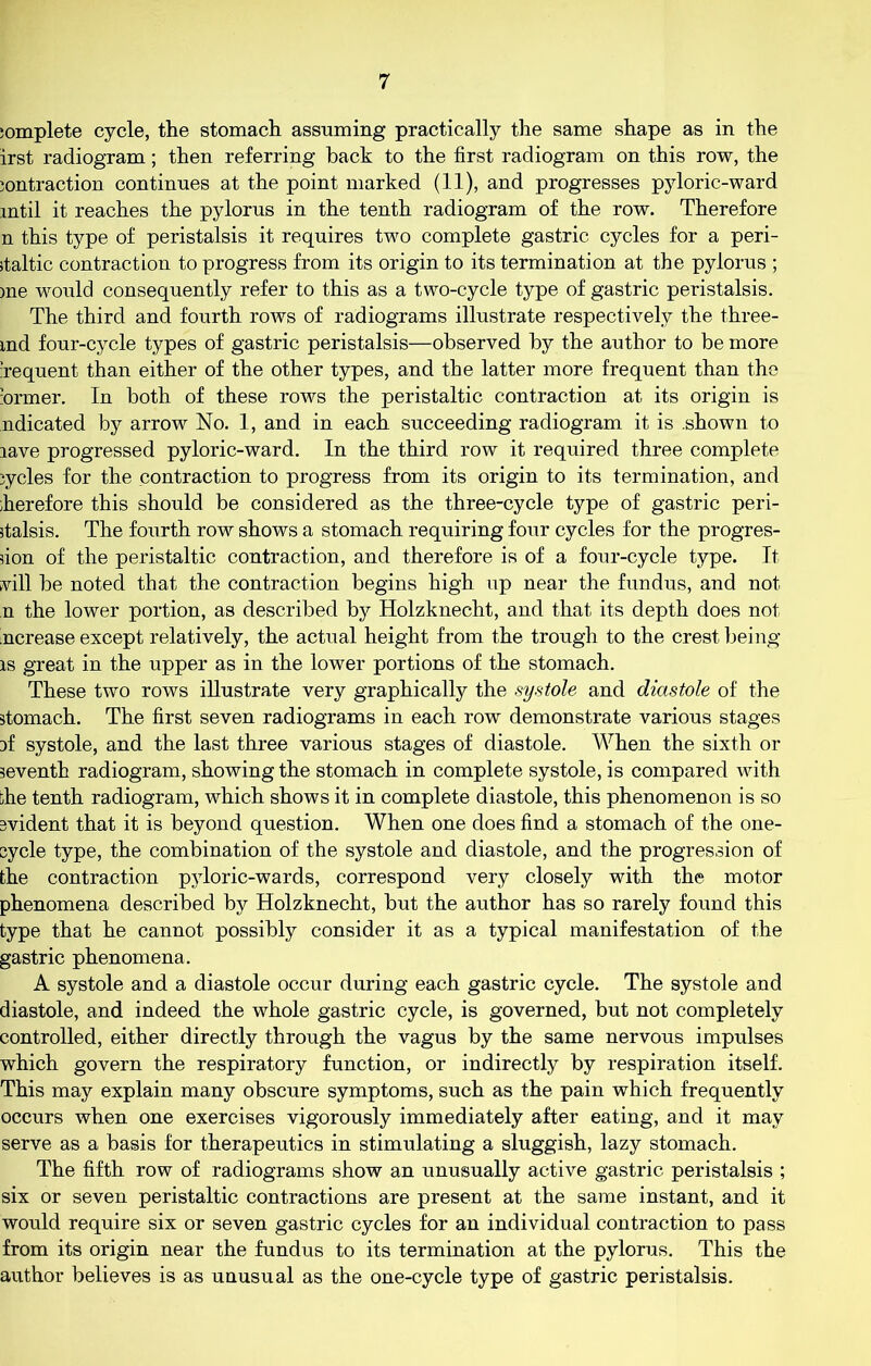 ;omplete cycle, the stomach assuming practically the same shape as in the irst radiogram; then referring hack to the first radiogram on this row, the jontraction continues at the point marked (11), and progresses pyloric-ward until it reaches the pylorus in the tenth radiogram of the row. Therefore n this type of peristalsis it requires two complete gastric cycles for a peri- staltic contraction to progress from its origin to its termination at the pylorus ; me would consequently refer to this as a two-cycle type of gastric peristalsis. The third and fourth rows of radiograms illustrate respectively the three- md four-cycle types of gastric peristalsis—observed by the author to be more sequent than either of the other types, and the latter more frequent than the former. In both of these rows the peristaltic contraction at its origin is ndicated by arrow No. 1, and in each succeeding radiogram it is shown to rave progressed pyloric-ward. In the third row it required three complete cycles for the contraction to progress from its origin to its termination, and ;herefore this should be considered as the three-cycle type of gastric peri- stalsis. The fourth row shows a stomach requiring four cycles for the progres- sion of the peristaltic contraction, and therefore is of a four-cycle type. It vill be noted that the contraction begins high up near the fundus, and not n the lower portion, as described by Holzknecht, and that its depth does not 'ncrease except relatively, the actual height from the trough to the crest being is great in the upper as in the lower portions of the stomach. These two rows illustrate very graphically the systole and diastole of the stomach. The first seven radiograms in each row demonstrate various stages jf systole, and the last three various stages of diastole. When the sixth or seventh radiogram, showing the stomach in complete systole, is compared with the tenth radiogram, which shows it in complete diastole, this phenomenon is so svident that it is beyond question. When one does find a stomach of the one- sycle type, the combination of the systole and diastole, and the progression of the contraction pyloric-wards, correspond very closely with the motor phenomena described by Holzknecht, but the author has so rarely found this type that he cannot possibly consider it as a typical manifestation of the gastric phenomena. A systole and a diastole occur during each gastric cycle. The systole and diastole, and indeed the whole gastric cycle, is governed, but not completely controlled, either directly through the vagus by the same nervous impulses which govern the respiratory function, or indirectly by respiration itself. This may explain many obscure symptoms, such as the pain which frequently occurs when one exercises vigorously immediately after eating, and it may serve as a basis for therapeutics in stimulating a sluggish, lazy stomach. The fifth row of radiograms show an unusually active gastric peristalsis ; six or seven peristaltic contractions are present at the same instant, and it would require six or seven gastric cycles for an individual contraction to pass from its origin near the fundus to its termination at the pylorus. This the author believes is as unusual as the one-cycle type of gastric peristalsis.