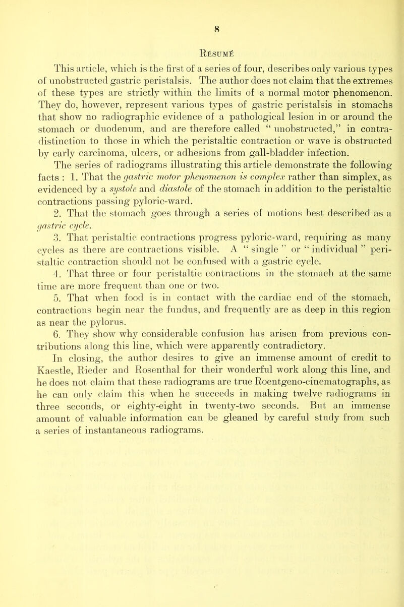 RfisuMk This article, which is the first of a series of four, describes only various types of unobstructed gastric peristalsis. The author does not claim that the extremes of these types are strictly within the limits of a normal motor phenomenon. They do, however, represent various types of gastric peristalsis in stomachs that show no radiographic evidence of a pathological lesion in or around the stomach or duodenum, and are therefore called “ unobstructed,” in contra- distinction to those in which the peristaltic contraction or wave is obstructed by early carcinoma, ulcers, or adhesions from gall-bladder infection. The series of radiograms illustrating this article demonstrate the following- facts : 1. That the gastric motor phenomenon is complex rather than simplex, as evidenced by a systole and diastole of the stomach in addition to the peristaltic contractions passing pyloric-ward. 2. That the stomach goes through a series of motions best described as a gastric cycle. 3. That peristaltic contractions progress pyloric-ward, requiring as many cycles as there are contractions visible. A “ single ” or “individual ” peri- staltic contraction should not be confused with a gastric cycle. 4. That three or four peristaltic contractions in the stomach at the same time are more frequent than one or two. 5. That when food is in contact with the cardiac end of the stomach, contractions begin near the fundus, and frequently are as deep in this region as near the pylorus. 6. They show why considerable confusion has arisen from previous con- tributions along this line, which were apparently contradictory. In closing, the author desires to give an immense amount of credit to Kaestle, Rieder and Rosenthal for their wonderful work along this line, and he does not claim that these radiograms are true Roentgeno-cinematographs, as he can only claim this when he succeeds in making twelve radiograms in three seconds, or eighty-eight in twenty-two seconds. But an immense amount of valuable information can be gleaned by careful study from such a series of instantaneous radiograms.