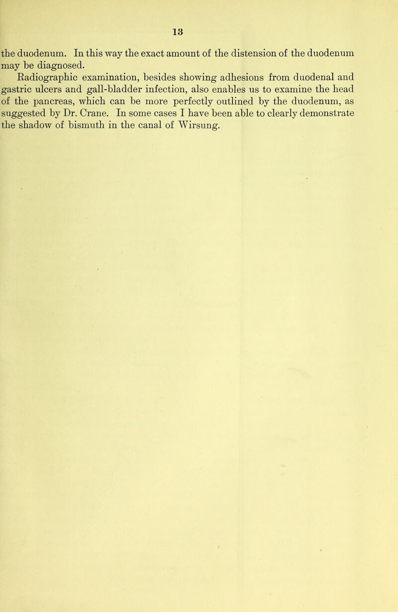 the duodenum. In this way the exact amount of the distension of the duodenum may he diagnosed. Radiographic examination, besides showing adhesions from duodenal and gastric ulcers and gall-bladder infection, also enables us to examine the head of the pancreas, which can be more perfectly outlined by the duodenum, as suggested by Dr. Crane. In some cases I have been able to clearly demonstrate the shadow of bismuth in the canal of Wirsung.