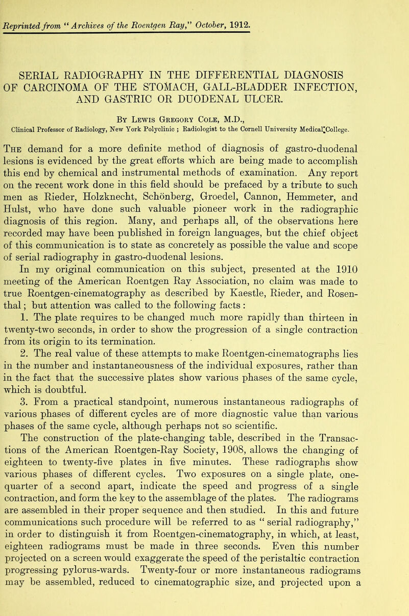 SERIAL RADIOGRAPHY IN THE DIFFERENTIAL DIAGNOSIS OF CARCINOMA OF THE STOMACH, GALL-BLADDER INFECTION, AND GASTRIC OR DUODENAL ULCER. By Lewis Gregory Cole, M.D., Clinical Professor of Radiology, New York Polyclinic ; Radiologist to the Cornell University Medical^College. The demand for a more definite method of diagnosis of gastro-duodenal lesions is evidenced by the great efforts which are being made to accomplish this end by chemical and instrumental methods of examination. Any report on the recent work done in this field should be prefaced by a tribute to such men as Rieder, Holzknecht, Schonberg, Groedel, Cannon, Hemmeter, and Hulst, who have done such valuable pioneer work in the radiographic diagnosis of this region. Many, and perhaps all, of the observations here recorded may have been published in foreign languages, but the chief object of this communication is to state as concretely as possible the value and scope of serial radiography in gastro-duodenal lesions. In my original communication on this subject, presented at the 1910 meeting of the American Roentgen Ray Association, no claim was made to true Roentgen-cinematography as described by Kaestle, Rieder, and Rosen- thal ; but attention was called to the following facts : 1. The plate requires to be changed much more rapidly than thirteen in twenty-two seconds, in order to show the progression of a single contraction from its origin to its termination. 2. The real value of these attempts to make Roentgen-cinematographs lies in the number and instantaneousness of the individual exposures, rather than in the fact that the successive plates show various phases of the same cycle, which is doubtful. 3. From a practical standpoint, numerous instantaneous radiographs of various phases of different cycles are of more diagnostic value than various phases of the same cycle, although perhaps not so scientific. The construction of the plate-changing table, described in the Transac- tions of the American Roentgen-Ray Society, 1908, allows the changing of eighteen to twenty-five plates in five minutes. These radiographs show various phases of different cycles. Two exposures on a single plate, one- quarter of a second apart, indicate the speed and progress of a single contraction, and form the key to the assemblage of the plates. The radiograms are assembled in their proper sequence and then studied. In this and future communications such procedure will be referred to as “ serial radiography,” in order to distinguish it from Roentgen-cinematography, in which, at least, eighteen radiograms must be made in three seconds. Even this number projected on a screen would exaggerate the speed of the peristaltic contraction progressing pylorus-wards. Twenty-four or more instantaneous radiograms may be assembled, reduced to cinematographic size, and projected upon a