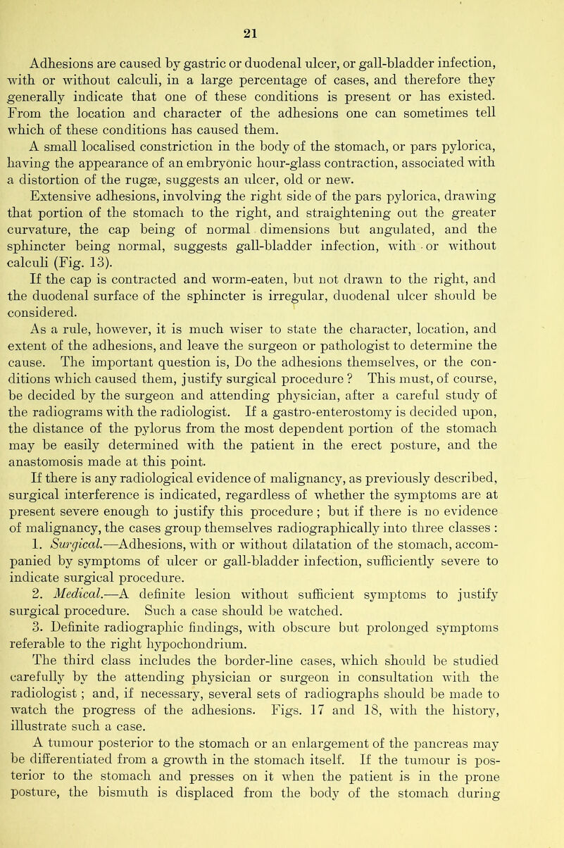 Adhesions are caused by gastric or duodenal ulcer, or gall-bladder infection, with or without calculi, in a large percentage of cases, and therefore they generally indicate that one of these conditions is present or has existed. From the location and character of the adhesions one can sometimes tell which of these conditions has caused them. A small localised constriction in the body of the stomach, or pars pylorica, having the appearance of an embryonic hour-glass contraction, associated with a distortion of the rugae, suggests an iilcer, old or new. Extensive adhesions, involving the right side of the pars pylorica, drawing that portion of the stomach to the right, and straightening out the greater curvature, the cap being of normal dimensions but angulated, and the sphincter being normal, suggests gall-bladder infection, with ■ or without calculi (Fig. 13). If the cap is contracted and worm-eaten, but not drawn to the right, and the duodenal surface of the sphincter is irregular, duodenal ulcer should be considered. As a rule, however, it is much wiser to state the character, location, and extent of the adhesions, and leave the surgeon or pathologist to determiue the cause. The important question is, Do the adhesions themselves, or the con- ditions which caused them, justify surgical procedure ? This must, of course, be decided by the surgeon and attending physician, after a careful study of the radiograms with the radiologist. If a gastro-enterostomy is decided upon, the distance of the pylorus from the most dependent portion of the stomach may be easily determined with the patient in the erect posture, and the anastomosis made at this point. If there is any radiological evidence of malignancy, as previously described, surgical interference is indicated, regardless of whether the symptoms are at present severe enough to justify this procedure; but if there is no evidence of malignancy, the cases group themselves radiographically into three classes : 1. Surgical.—Adhesions, with or without dilatation of the stomach, accom- panied by symptoms of ulcer or gall-bladder infection, sufficiently severe to indicate surgical procedure. 2. Medical.-—A definite lesion without sufficient symptoms to justify surgical procedure. Such a case should be watched. 3. Definite radiographic findings, with obscure but prolonged symptoms referable to the right hypochondrium. The third class includes the border-line cases, which should be studied carefully by the attending physician or surgeon in consultation with the radiologist ; and, if necessary, several sets of radiographs should be made to watch the progress of the adhesions. Figs. 17 and 18, with the history, illustrate such a case. A tumour posterior to the stomach or an enlargement of the pancreas may be differentiated from a growth in the stomach itself. If the tumour is pos- terior to the stomach and presses on it when the patient is in the prone- posture, the bismuth is displaced from the body of the stomach during