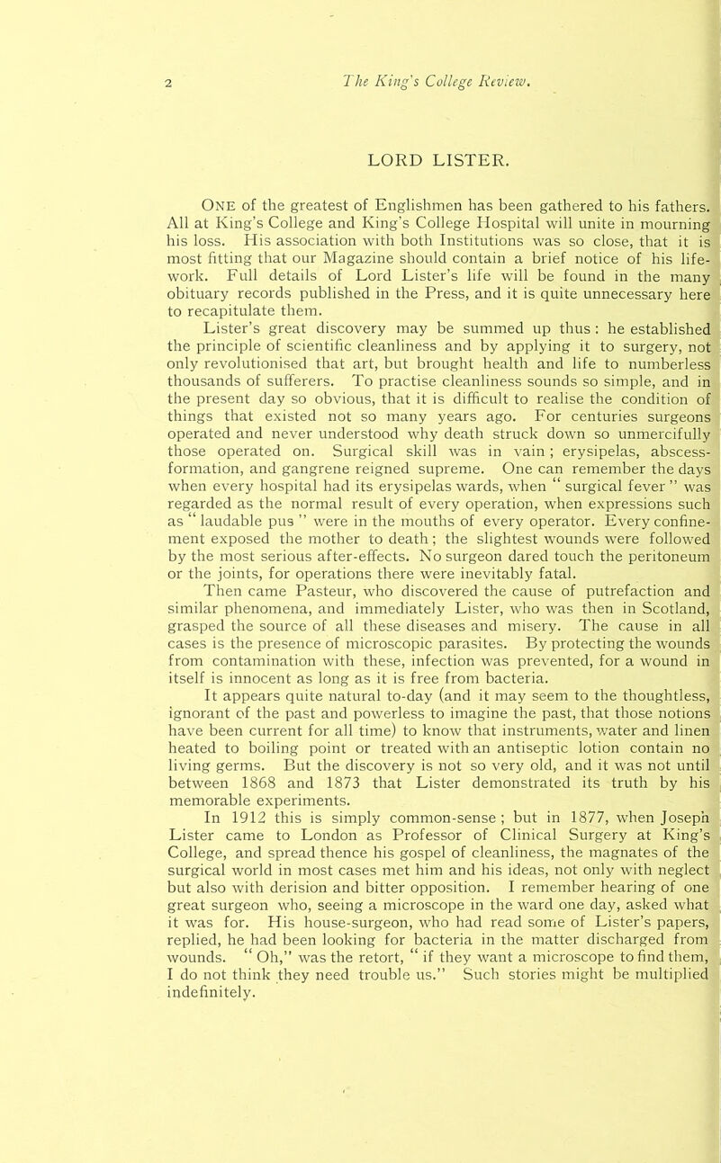 LORD LISTER. One of the greatest of Englishmen has been gathered to his fathers. All at King’s College and King’s College Hospital will unite in mourning his loss. His association with both Institutions was so close, that it is most fitting that our Magazine should contain a brief notice of his life- work. Full details of Lord Lister’s life will be found in the many obituary records published in the Press, and it is quite unnecessary here to recapitulate them. Lister’s great discovery may be summed up thus : he established the principle of scientific cleanliness and by applying it to surgery, not only revolutionised that art, but brought health and life to numberless thousands of sufferers. To practise cleanliness sounds so simple, and in the present day so obvious, that it is difficult to realise the condition of things that existed not so many years ago. For centuries surgeons operated and never understood why death struck down so unmercifully those operated on. Surgical skill was in vain ; erysipelas, abscess- formation, and gangrene reigned supreme. One can remember the days when every hospital had its erysipelas wards, when “ surgical fever” was regarded as the normal result of every operation, when expressions such as “ laudable pus ” were in the mouths of every operator. Every confine- ment exposed the mother to death; the slightest wounds were followed by the most serious after-effects. No surgeon dared touch the peritoneum or the joints, for operations there were inevitably fatal. Then came Pasteur, who discovered the cause of putrefaction and similar phenomena, and immediately Lister, who was then in Scotland, grasped the source of all these diseases and misery. The cause in all cases is the presence of microscopic parasites. By protecting the wounds from contamination with these, infection was prevented, for a wound in itself is innocent as long as it is free from bacteria. It appears quite natural to-day (and it may seem to the thoughtless, ignorant of the past and powerless to imagine the past, that those notions have been current for all time) to know that instruments, water and linen heated to boiling point or treated with an antiseptic lotion contain no living germs. But the discovery is not so very old, and it was not until between 1868 and 1873 that Lister demonstrated its truth by his memorable experiments. In 1912 this is simply common-sense ; but in 1877, when Joseph Lister came to London as Professor of Clinical Surgery at King’s College, and spread thence his gospel of cleanliness, the magnates of the surgical world in most cases met him and his ideas, not only with neglect but also with derision and bitter opposition. I remember hearing of one great surgeon who, seeing a microscope in the ward one day, asked what it was for. His house-surgeon, who had read some of Lister’s papers, replied, he had been looking for bacteria in the matter discharged from wounds. “ Oh,” was the retort, “ if they want a microscope to find them, I do not think they need trouble us.” Such stories might be multiplied indefinitely.