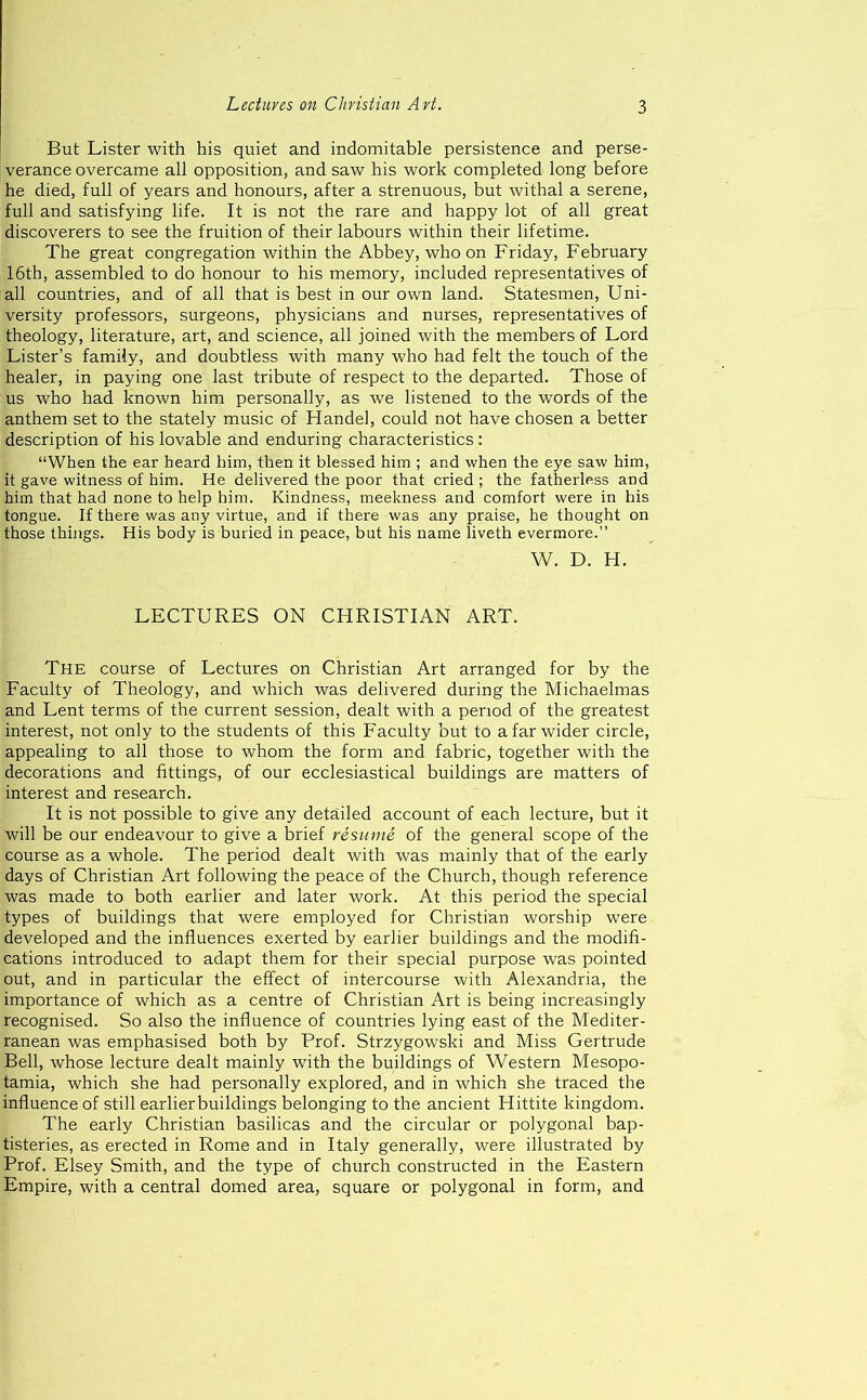 Lectures on Christian Art. But Lister with his quiet and indomitable persistence and perse- verance overcame all opposition, and saw his work completed long before he died, full of years and honours, after a strenuous, but withal a serene, full and satisfying life. It is not the rare and happy lot of all great discoverers to see the fruition of their labours within their lifetime. The great congregation within the Abbey, who on Friday, February 16th, assembled to do honour to his memory, included representatives of all countries, and of all that is best in our own land. Statesmen, Uni- versity professors, surgeons, physicians and nurses, representatives of theology, literature, art, and science, all joined with the members of Lord Lister’s family, and doubtless with many who had felt the touch of the healer, in paying one last tribute of respect to the departed. Those of us who had known him personally, as we listened to the words of the anthem set to the stately music of Handel, could not have chosen a better description of his lovable and enduring characteristics: “When the ear heard him, then it blessed him ; and when the eye saw him, it gave witness of him. He delivered the poor that cried ; the fatherless and him that had none to help him. Kindness, meekness and comfort were in his tongue. If there was any virtue, and if there was any praise, he thought on those things. His body is buried in peace, but his name liveth evermore.” W. D. H. LECTURES ON CHRISTIAN ART. The course of Lectures on Christian Art arranged for by the Faculty of Theology, and which was delivered during the Michaelmas and Lent terms of the current session, dealt with a period of the greatest interest, not only to the students of this Faculty but to a far wider circle, appealing to all those to whom the form and fabric, together with the decorations and fittings, of our ecclesiastical buildings are matters of interest and research. It is not possible to give any detailed account of each lecture, but it will be our endeavour to give a brief resume of the general scope of the course as a whole. The period dealt with was mainly that of the early days of Christian Art following the peace of the Church, though reference was made to both earlier and later work. At this period the special types of buildings that were employed for Christian worship were developed and the influences exerted by earlier buildings and the modifi- cations introduced to adapt them for their special purpose was pointed out, and in particular the effect of intercourse with Alexandria, the importance of which as a centre of Christian Art is being increasingly recognised. So also the influence of countries lying east of the Mediter- ranean was emphasised both by Prof. Strzygowski and Miss Gertrude Bell, whose lecture dealt mainly with the buildings of Western Mesopo- tamia, which she had personally explored, and in which she traced the influence of still earlier buildings belonging to the ancient Hittite kingdom. The early Christian basilicas and the circular or polygonal bap- tisteries, as erected in Rome and in Italy generally, were illustrated by Prof. Elsey Smith, and the type of church constructed in the Eastern Empire, with a central domed area, square or polygonal in form, and