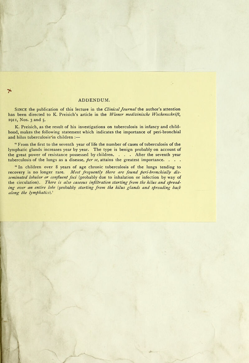 ADDENDUM. Since the publication of this lecture in the Clinical Journal the author’s attention has been directed to K. Preisich’s article in the Wiener medizinische Wochenschrift, 1911, Nos. 3 and 5. K. Preisich, as the result of his investigations on tuberculosis in infancy and child- hood, makes the following statement which indicates the importance of peri-bronchial and hilus tuberculosis'in children :— “ From the first to the seventh year of life the number of cases of tuberculosis of the lymphatic glands increases year by year. The type is benign probably on account of the great power of resistance possessed by children. . . . After the seventh year tuberculosis of the lungs as a disease, per se^ attains the greatest importance. . . . “ In children over 8 years of age chronic tuberculosis of the lungs tending to recovery is no longer rare. Most frequently there are found peri-bronchially dis- seminated lobular or confluent foci (probably due to inhalation or infection by way of the circulation). There is also caseous infiltration starting from the hilus and spread- ing over an entire lobe (probably starting from the hilus glands and spreading back along the lymphatics').'